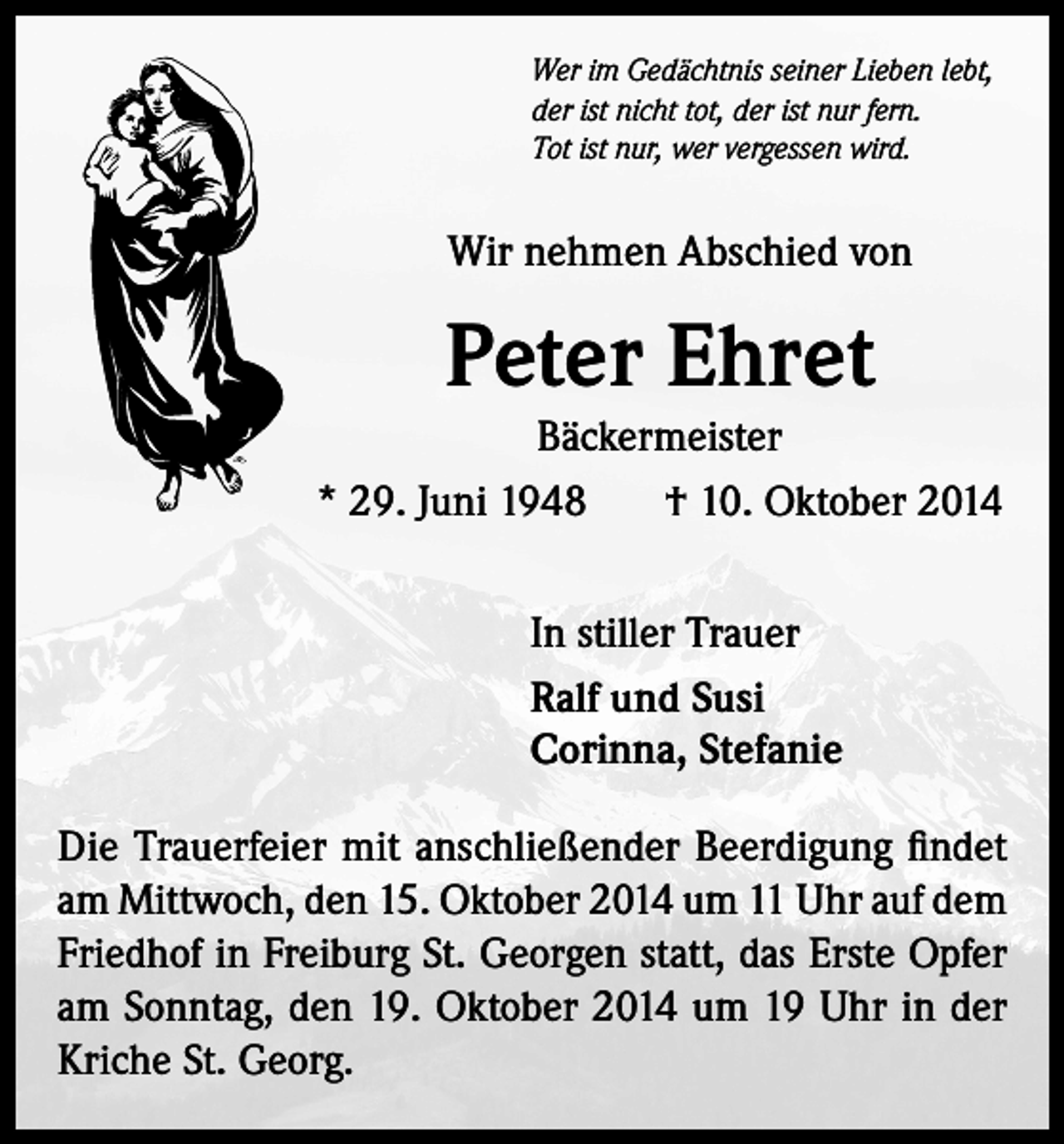 <p>Wer im Gedächtnis seiner Lieben lebt,<br />der ist nicht tot, der ist nur fern.<br />Tot ist nur, wer vergessen wird.</p><p>Wir nehmen Abschied von</p><p>Peter Ehret<br />Bäckermeister<br />* 29. Juni 1948<br />† 10. Oktober 2014<br />In stiller Trauer<br />Ralf und Susi<br />Corinna, Stefanie<br />Die Trauerfeier mit anschließender Beerdigung findet<br />am Mittwoch, den 15. Oktober 2014 um 11 Uhr auf dem<br />Friedhof in Freiburg St. Georgen statt, das Erste Opfer<br />am Sonntag, den 19. Oktober 2014 um 19 Uhr in der<br />Kriche St. Georg.</p>