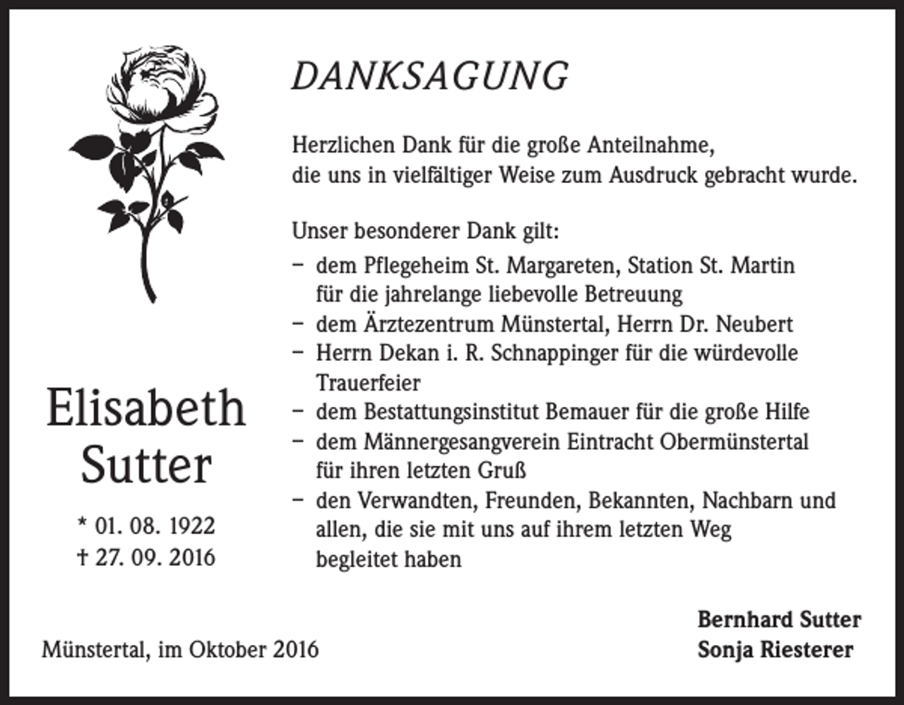 <p>DANKSAGUNG<br />Herzlichen Dank für die große Anteilnahme,<br />die uns in vielfältiger Weise zum Ausdruck gebracht wurde.</p><p>Elisabeth<br />Sutter<br />* 01. 08. 1922<br />† 27. 09. 2016</p><p>Unser besonderer Dank gilt:<br />– dem Pflegeheim St. Margareten, Station St. Martin<br />für die jahrelange liebevolle Betreuung<br />– dem Ärztezentrum Münstertal, Herrn Dr. Neubert<br />– Herrn Dekan i. R. Schnappinger für die würdevolle<br />Trauerfeier<br />– dem Bestattungsinstitut Bemauer für die große Hilfe<br />– dem Männergesangverein Eintracht Obermünstertal<br />für ihren letzten Gruß<br />– den Verwandten, Freunden, Bekannten, Nachbarn und<br />allen, die sie mit uns auf ihrem letzten Weg<br />begleitet haben</p><p>Münstertal, im Oktober 2016</p><p>Bernhard Sutter<br />Sonja Riesterer</p>