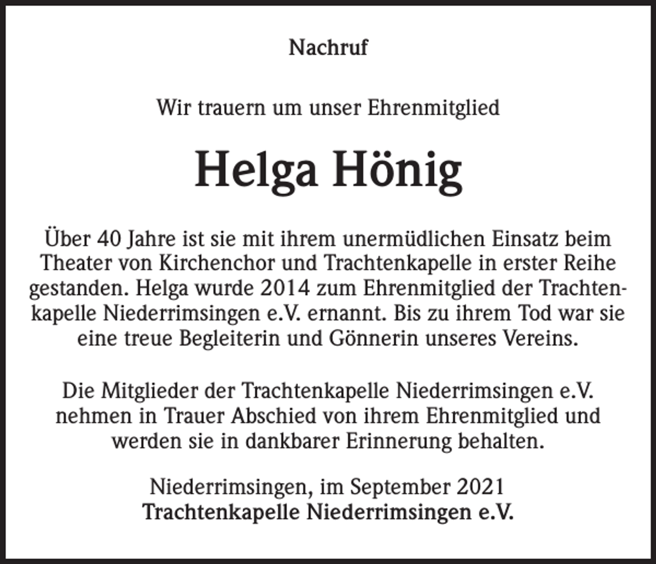 <p>Nachruf<br />Wir trauern um unser Ehrenmitglied</p><p>Helga Hönig<br />Über 40 Jahre ist sie mit ihrem unermüdlichen Einsatz beim<br />Theater von Kirchenchor und Trachtenkapelle in erster Reihe<br />gestanden. Helga wurde 2014 zum Ehrenmitglied der Trachtenkapelle Niederrimsingen e.V. ernannt. Bis zu ihrem Tod war sie<br />eine treue Begleiterin und Gönnerin unseres Vereins.<br />Die Mitglieder der Trachtenkapelle Niederrimsingen e.V.<br />nehmen in Trauer Abschied von ihrem Ehrenmitglied und<br />werden sie in dankbarer Erinnerung behalten.<br />Niederrimsingen, im September 2021<br />Trachtenkapelle Niederrimsingen e.V.</p>