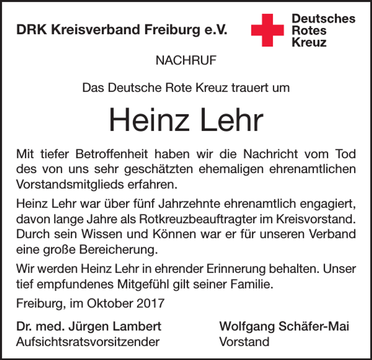 <p>DRK Kreisverband Freiburg e.V.<br />NACHRUF<br />Das Deutsche Rote Kreuz trauert um</p><p>Heinz Lehr<br />Mit tiefer Betroffenheit haben wir die Nachricht vom Tod<br />des von uns sehr geschätzten ehemaligen ehrenamtlichen<br />Vorstandsmitglieds erfahren.<br />Heinz Lehr war über fünf Jahrzehnte ehrenamtlich engagiert,<br />davon lange Jahre als Rotkreuzbeauftragter im Kreisvorstand.<br />Durch sein Wissen und Können war er für unseren Verband<br />eine große Bereicherung.<br />Wir werden Heinz Lehr in ehrender Erinnerung behalten. Unser<br />tief empfundenes Mitgefühl gilt seiner Familie.<br />Freiburg, im Oktober 2017<br />Dr. med. Jürgen Lambert<br />Wolfgang Schäfer-Mai<br />Aufsichtsratsvorsitzender Vorstand</p>