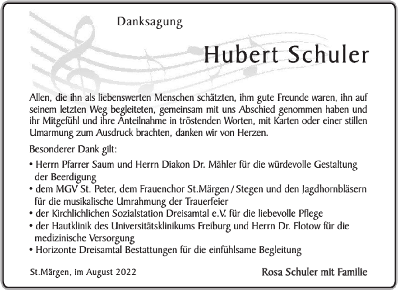 <p>Danksagung</p><p>Hubert Schuler<br />Allen, die ihn als liebenswerten Menschen schätzten, ihm gute Freunde waren, ihn auf<br />seinem letzten Weg begleiteten, gemeinsam mit uns Abschied genommen haben und<br />ihr Mitgefühl und ihre Anteilnahme in tröstenden Worten, mit Karten oder einer stillen<br />Umarmung zum Ausdruck brachten, danken wir von Herzen.<br />Besonderer Dank gilt:<br />• Herrn Pfarrer Saum und Herrn Diakon Dr. Mähler für die würdevolle Gestaltung<br />der Beerdigung<br />• dem MGV St. Peter, dem Frauenchor St.Märgen / Stegen und den Jagdhornbläsern<br />für die musikalische Umrahmung der Trauerfeier<br />• der Kirchlichlichen Sozialstation Dreisamtal e.V. für die liebevolle Pflege<br />• der Hautklinik des Universitätsklinikums Freiburg und Herrn Dr. Flotow für die<br />medizinische Versorgung<br />• Horizonte Dreisamtal Bestattungen für die einfühlsame Begleitung<br />St.Märgen, im August 2022</p><p>Rosa Schuler mit Familie</p>