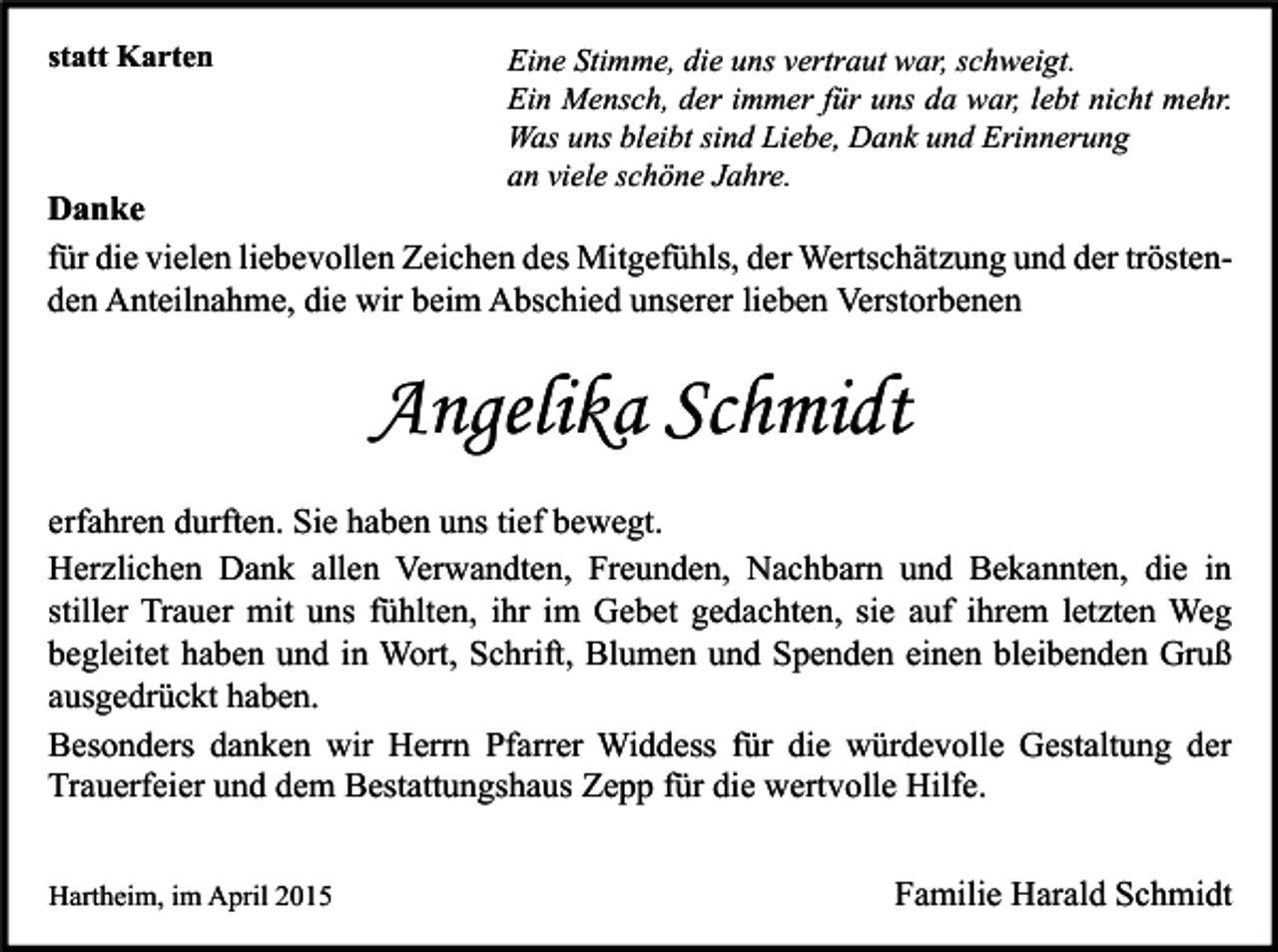 <p>statt Karten</p><p>Eine Stimme, die uns vertraut war, schweigt.<br />Ein Mensch, der immer für uns da war, lebt nicht mehr.<br />Was uns bleibt sind Liebe, Dank und Erinnerung<br />an viele schöne Jahre.</p><p>Danke<br />für die vielen liebevollen Zeichen des Mitgefühls, der Wertschätzung und der tröstenden Anteilnahme, die wir beim Abschied unserer lieben Verstorbenen</p><p>Angelika Schmidt<br />erfahren durften. Sie haben uns tief bewegt.<br />Herzlichen Dank allen Verwandten, Freunden, Nachbarn und Bekannten, die in<br />stiller Trauer mit uns fühlten, ihr im Gebet gedachten, sie auf ihrem letzten Weg<br />begleitet haben und in Wort, Schrift, Blumen und Spenden einen bleibenden Gruß<br />ausgedrückt haben.<br />Besonders danken wir Herrn Pfarrer Widdess für die würdevolle Gestaltung der<br />Trauerfeier und dem Bestattungshaus Zepp für die wertvolle Hilfe.<br />Hartheim, im April 2015</p><p>Familie Harald Schmidt</p>