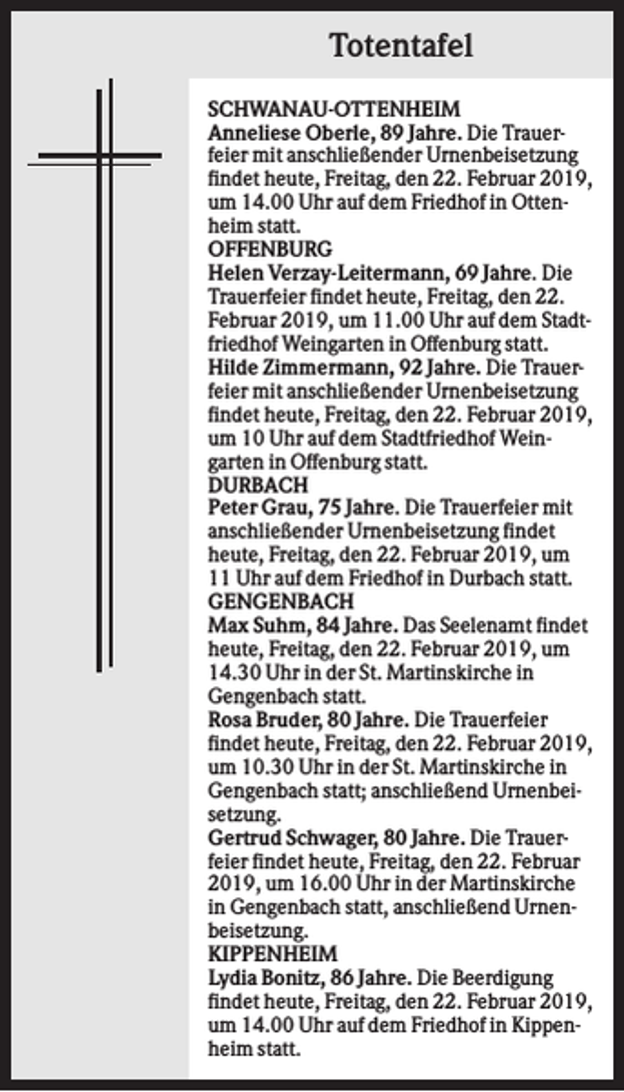 <p>Totentafel<br />SCHWANAU-OTTENHEIM<br />Anneliese Oberle, 89 Jahre. Die Trauerfeier mit anschließender Urnenbeisetzung<br />findet heute, Freitag, den 22. Februar 2019,<br />um 14.00 Uhr auf dem Friedhof in Ottenheim statt.<br />OFFENBURG<br />Helen Verzay-Leitermann, 69 Jahre. Die<br />Trauerfeier findet heute, Freitag, den 22.<br />Februar 2019, um 11.00 Uhr auf dem Stadtfriedhof Weingarten in Offenburg statt.<br />Hilde Zimmermann, 92 Jahre. Die Trauerfeier mit anschließender Urnenbeisetzung<br />findet heute, Freitag, den 22. Februar 2019,<br />um 10 Uhr auf dem Stadtfriedhof Weingarten in Offenburg statt.<br />DURBACH<br />Peter Grau, 75 Jahre. Die Trauerfeier mit<br />anschließender Urnenbeisetzung findet<br />heute, Freitag, den 22. Februar 2019, um<br />11 Uhr auf dem Friedhof in Durbach statt.<br />GENGENBACH<br />Max Suhm, 84 Jahre. Das Seelenamt findet<br />heute, Freitag, den 22. Februar 2019, um<br />14.30 Uhr in der St. Martinskirche in<br />Gengenbach statt.<br />Rosa Bruder, 80 Jahre. Die Trauerfeier<br />findet heute, Freitag, den 22. Februar 2019,<br />um 10.30 Uhr in der St. Martinskirche in<br />Gengenbach statt; anschließend Urnenbeisetzung.<br />Gertrud Schwager, 80 Jahre. Die Trauerfeier findet heute, Freitag, den 22. Februar<br />2019, um 16.00 Uhr in der Martinskirche<br />in Gengenbach statt, anschließend Urnenbeisetzung.<br />KIPPENHEIM<br />Lydia Bonitz, 86 Jahre. Die Beerdigung<br />findet heute, Freitag, den 22. Februar 2019,<br />um 14.00 Uhr auf dem Friedhof in Kippenheim statt.</p>