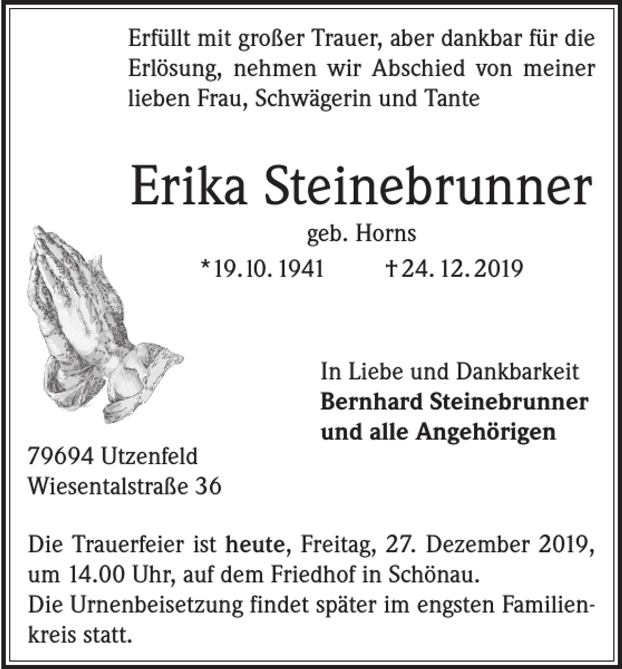 <p>Erfüllt mit großer Trauer, aber dankbar für die<br />Erlösung, nehmen wir Abschied von meiner<br />lieben Frau, Schwägerin und Tante</p><p>Erika Steinebrunner<br />geb. Horns<br />*19. l0. 1941<br />† 24. 12. 2019</p><p>79694 Utzenfeld<br />Wiesentalstraße 36</p><p>In Liebe und Dankbarkeit<br />Bernhard Steinebrunner<br />und alle Angehörigen</p><p>Die Trauerfeier ist heute, Freitag, 27. Dezember 2019,<br />um 14.00 Uhr, auf dem Friedhof in Schönau.<br />Die Urnenbeisetzung findet später im engsten Familienkreis statt.</p>