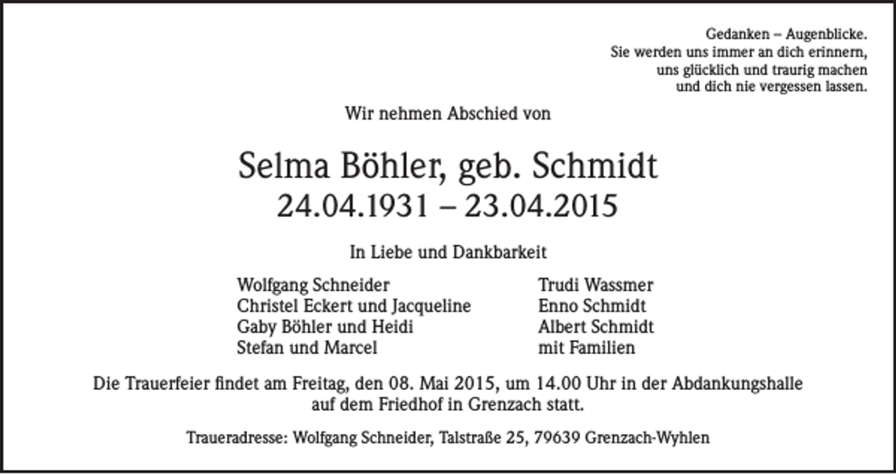 <p>Gedanken – Augenblicke.<br />Sie werden uns immer an dich erinnern,<br />uns glücklich und traurig machen<br />und dich nie vergessen lassen.</p><p>Wir nehmen Abschied von</p><p>Selma Böhler, geb. Schmidt<br />24.04.1931 – 23.04.2015<br />In Liebe und Dankbarkeit<br />Wolfgang Schneider<br />Christel Eckert und Jacqueline<br />Gaby Böhler und Heidi<br />Stefan und Marcel</p><p>Trudi Wassmer<br />Enno Schmidt<br />Albert Schmidt<br />mit Familien</p><p>Die Trauerfeier findet am Freitag, den 08. Mai 2015, um 14.00 Uhr in der Abdankungshalle<br />auf dem Friedhof in Grenzach statt.<br />Traueradresse: Wolfgang Schneider, Talstraße 25, 79639 Grenzach-Wyhlen</p>