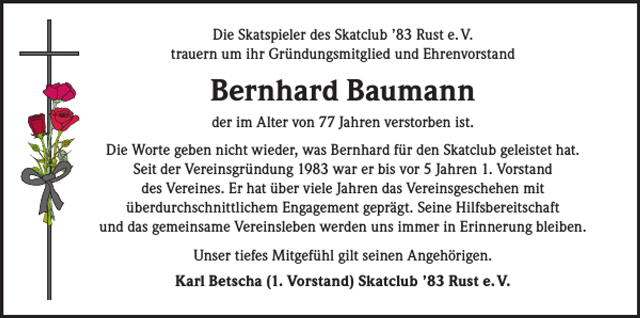 <p>Die Skatspieler des Skatclub ’83 Rust e. V.<br />trauern um ihr Gründungsmitglied und Ehrenvorstand</p><p>Bernhard Baumann<br />der im Alter von 77 Jahren verstorben ist.<br />Die Worte geben nicht wieder, was Bernhard für den Skatclub geleistet hat.<br />Seit der Vereinsgründung 1983 war er bis vor 5 Jahren 1. Vorstand<br />des Vereines. Er hat über viele Jahren das Vereinsgeschehen mit<br />überdurchschnittlichem Engagement geprägt. Seine Hilfsbereitschaft<br />und das gemeinsame Vereinsleben werden uns immer in Erinnerung bleiben.<br />Unser tiefes Mitgefühl gilt seinen Angehörigen.<br />Karl Betscha (1. Vorstand) Skatclub ’83 Rust e. V.</p>