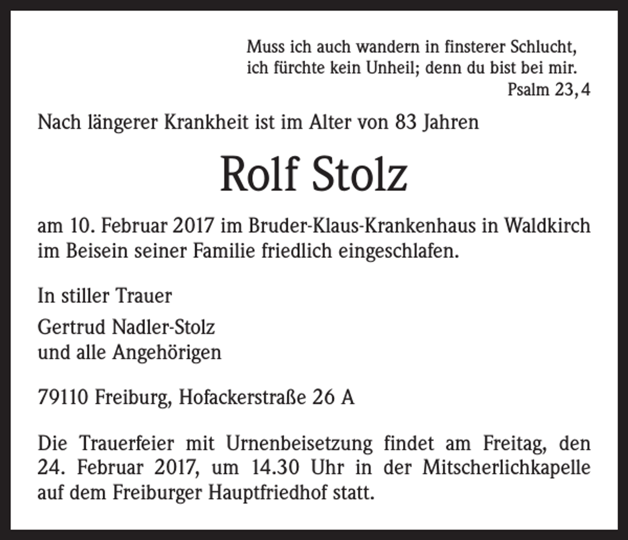 <p>Muss ich auch wandern in finsterer Schlucht,<br />ich fürchte kein Unheil; denn du bist bei mir.</p><p>Psalm 23, 4</p><p>Nach längerer Krankheit ist im Alter von 83 Jahren</p><p>Rolf Stolz<br />am 10. Februar 2017 im Bruder-Klaus-Krankenhaus in Waldkirch<br />im Beisein seiner Familie friedlich eingeschlafen.<br />In stiller Trauer<br />Gertrud Nadler-Stolz<br />und alle Angehörigen<br />79110 Freiburg, Hofackerstraße 26 A<br />Die Trauerfeier mit Urnenbeisetzung findet am Freitag, den<br />24. Februar 2017, um 14.30 Uhr in der Mitscherlichkapelle<br />auf dem Freiburger Hauptfriedhof statt.</p>