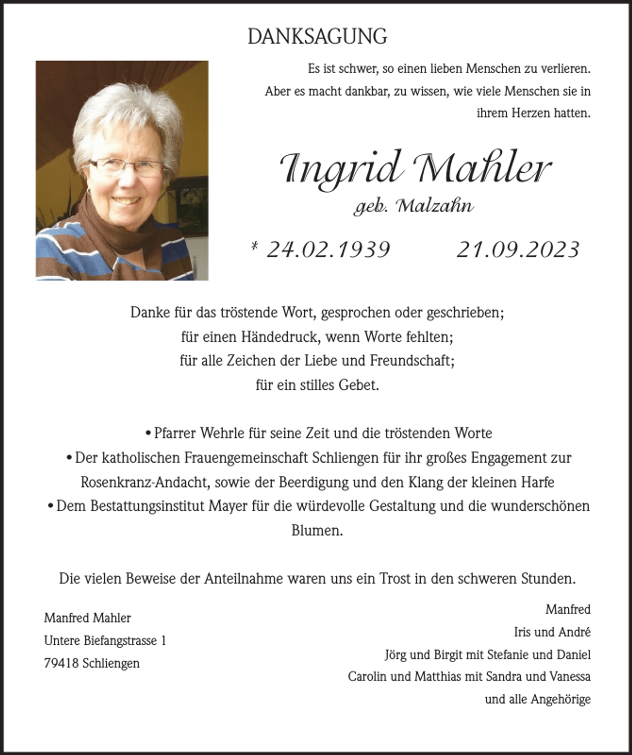 <p>DANKSAGUNG<br />Es ist schwer, so einen lieben Menschen zu verlieren.<br />Aber es macht dankbar, zu wissen, wie viele Menschen sie in<br />ihrem Herzen hatten.</p><p>Ingrid Mahler<br />geb. Malzahn</p><p>* 24.02.1939</p><p>21.09.2023</p><p>Danke für das tröstende Wort, gesprochen oder geschrieben;<br />für einen Händedruck, wenn Worte fehlten;<br />für alle Zeichen der Liebe und Freundschaft;<br />für ein stilles Gebet.<br />•Pfarrer Wehrle für seine Zeit und die tröstenden Worte<br />•Der katholischen Frauengemeinschaft Schliengen für ihr großes Engagement zur<br />Rosenkranz-Andacht, sowie der Beerdigung und den Klang der kleinen Harfe<br />•Dem Bestattungsinstitut Mayer für die würdevolle Gestaltung und die wunderschönen<br />Blumen.<br />Die vielen Beweise der Anteilnahme waren uns ein Trost in den schweren Stunden.<br />Manfred Mahler<br />Untere Biefangstrasse 1<br />79418 Schliengen</p><p>Manfred<br />Iris und André<br />Jörg und Birgit mit Stefanie und Daniel<br />Carolin und Matthias mit Sandra und Vanessa<br />und alle Angehörige</p>