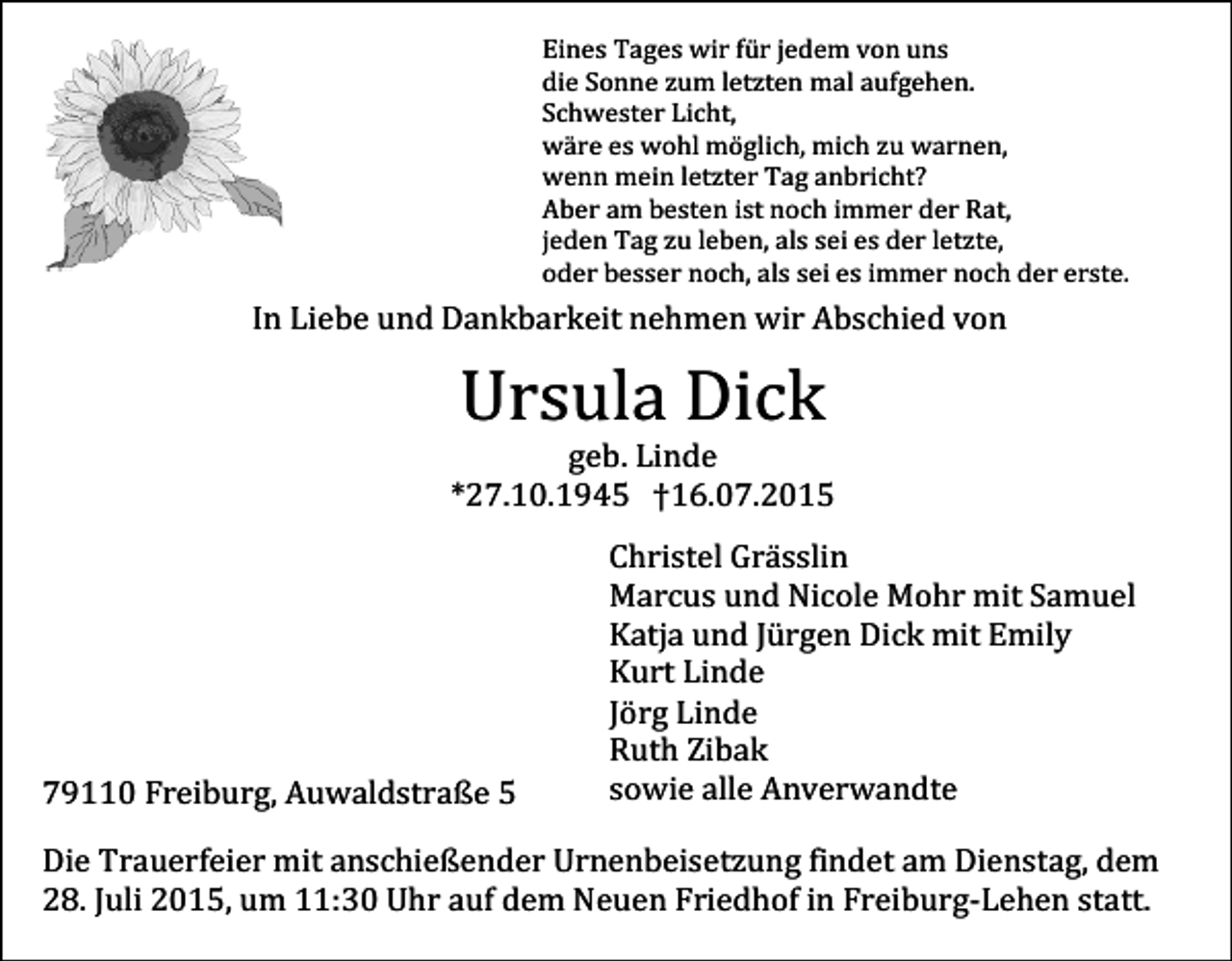 <p>Eines Tages wir für jedem von uns<br />die Sonne zum letzten mal aufgehen.<br />Schwester Licht,<br />wäre es wohl möglich, mich zu warnen,<br />wenn mein letzter Tag anbricht?<br />Aber am besten ist noch immer der Rat,<br />jeden Tag zu leben, als sei es der letzte,<br />oder besser noch, als sei es immer noch der erste.</p><p>In Liebe und Dankbarkeit nehmen wir Abschied von</p><p>Ursula Dick</p><p>geb. Linde<br />*27.10.1945 †16.07.2015</p><p>79110 Freiburg, Auwaldstraße 5</p><p>Christel Grässlin<br />Marcus und Nicole Mohr mit Samuel<br />Katja und Jürgen Dick mit Emily<br />Kurt Linde<br />Jörg Linde<br />Ruth Zibak<br />sowie alle Anverwandte</p><p>Die Trauerfeier mit anschießender Urnenbeisetzung findet am Dienstag, dem<br />28. Juli 2015, um 11:30 Uhr auf dem Neuen Friedhof in Freiburg-Lehen statt.</p>