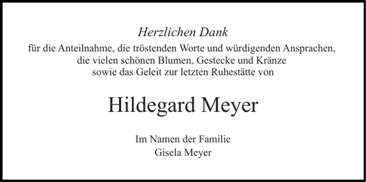 <p>Herzlichen Dank<br />für die Anteilnahme, die tröstenden Worte und würdigenden Ansprachen,<br />die vielen schönen Blumen, Gestecke und Kränze<br />sowie das Geleit zur letzten Ruhestätte von</p><p>Hildegard Meyer<br />Im Namen der Familie<br />Gisela Meyer</p>