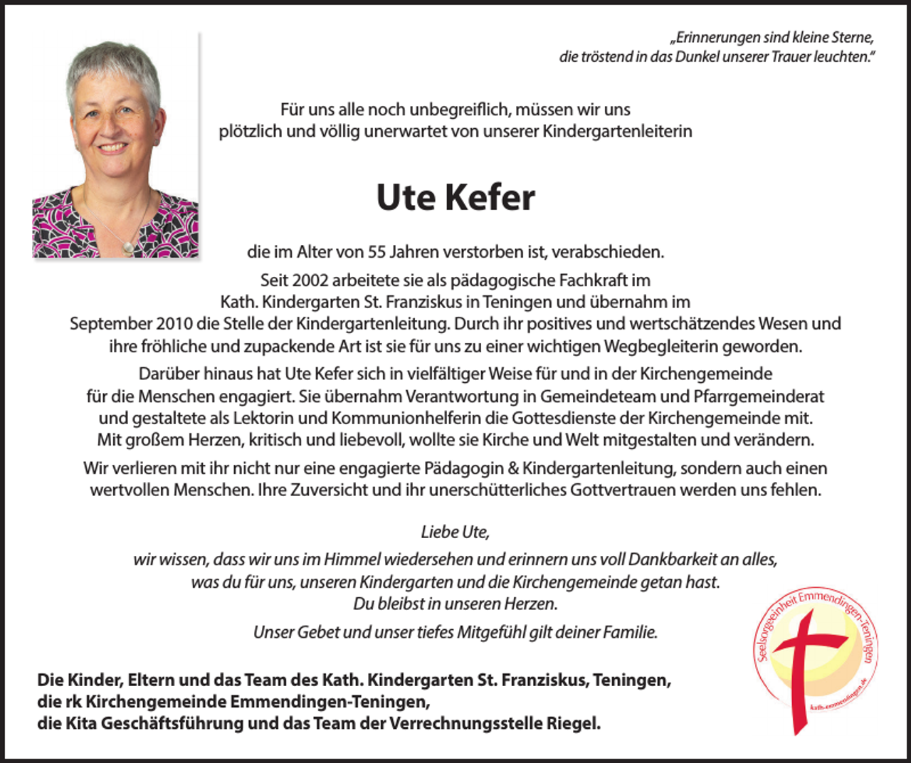 <p>„Erinnerungen sind kleine Sterne,<br />die tröstend in das Dunkel unserer Trauer leuchten.“</p><p>Für uns alle noch unbegreiflich, müssen wir uns<br />plötzlich und völlig unerwartet von unserer Kindergartenleiterin</p><p>Ute Kefer<br />die im Alter von 55 Jahren verstorben ist, verabschieden.<br />Seit 2002 arbeitete sie als pädagogische Fachkraft im<br />Kath. Kindergarten St. Franziskus in Teningen und übernahm im<br />September 2010 die Stelle der Kindergartenleitung. Durch ihr positives und wertschätzendes Wesen und<br />ihre fröhliche und zupackende Art ist sie für uns zu einer wichtigen Wegbegleiterin geworden.<br />Darüber hinaus hat Ute Kefer sich in vielfältiger Weise für und in der Kirchengemeinde<br />für die Menschen engagiert. Sie übernahm Verantwortung in Gemeindeteam und Pfarrgemeinderat<br />und gestaltete als Lektorin und Kommunionhelferin die Gottesdienste der Kirchengemeinde mit.<br />Mit großem Herzen, kritisch und liebevoll, wollte sie Kirche und Welt mitgestalten und verändern.<br />Wir verlieren mit ihr nicht nur eine engagierte Pädagogin &amp; Kindergartenleitung, sondern auch einen<br />wertvollen Menschen. Ihre Zuversicht und ihr unerschütterliches Gottvertrauen werden uns fehlen.<br />Liebe Ute,<br />wir wissen, dass wir uns im Himmel wiedersehen und erinnern uns voll Dankbarkeit an alles,<br />was du für uns, unseren Kindergarten und die Kirchengemeinde getan hast.<br />Du bleibst in unseren Herzen.<br />Unser Gebet und unser tiefes Mitgefühl gilt deiner Familie.<br />Die Kinder, Eltern und das Team des Kath. Kindergarten St. Franziskus, Teningen,<br />die rk Kirchengemeinde Emmendingen-Teningen,<br />die Kita Geschäftsführung und das Team der Verrechnungsstelle Riegel.</p>
