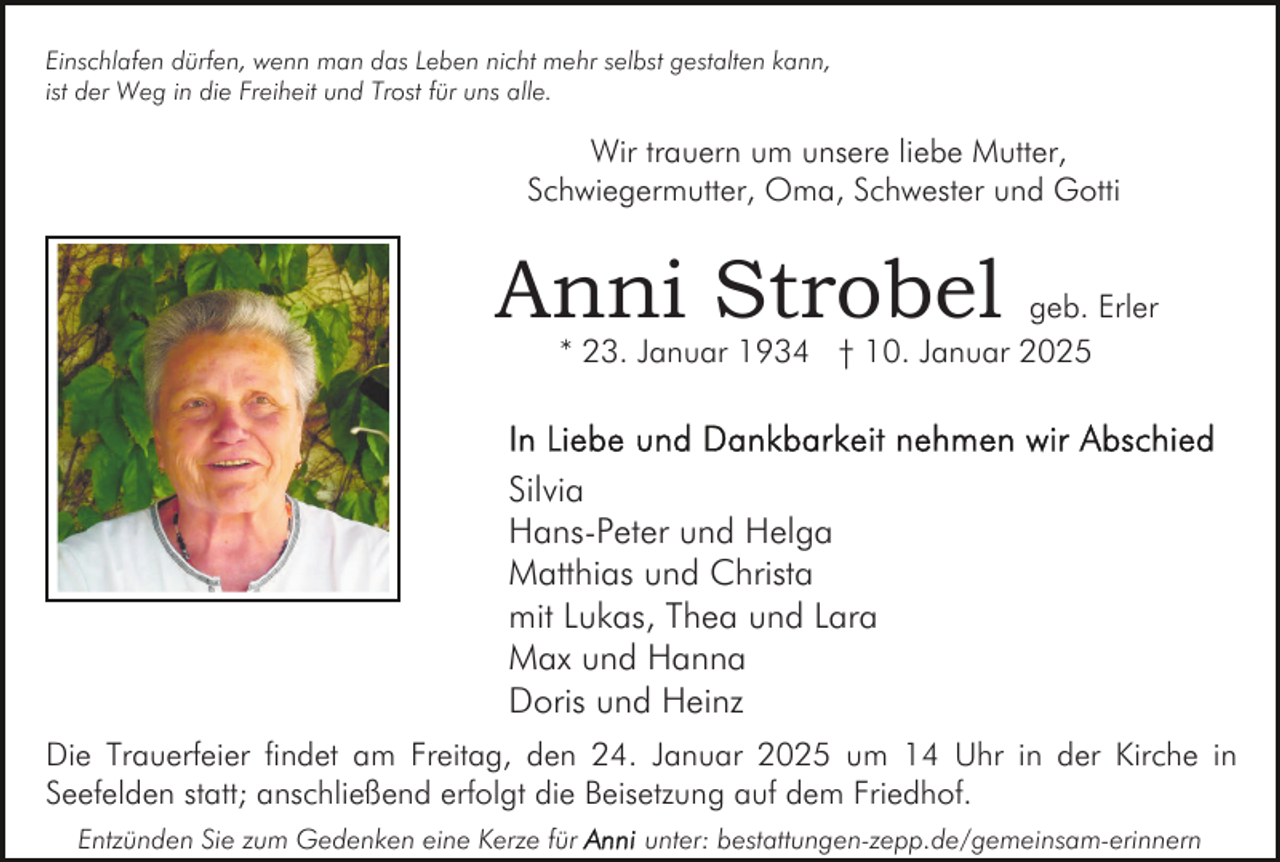 <p>Einschlafen dürfen, wenn man das Leben nicht mehr selbst gestalten kann,<br />ist der Weg in die Freiheit und Trost für uns alle.</p><p>Wir trauern um unsere liebe Mutter,<br />Schwiegermutter, Oma, Schwester und Gotti</p><p>Anni Strobel</p><p>geb. Erler<br />* 23. Januar 1934 † 10. Januar 2025</p><p>Silvia<br />Hans-Peter und Helga<br />Matthias und Christa<br />mit Lukas, Thea und Lara<br />Max und Hanna<br />Doris und Heinz<br />Die Trauerfeier findet am Freitag, den 24. Januar 2025 um 14 Uhr in der Kirche in<br />Seefelden statt; anschließend erfolgt die Beisetzung auf dem Friedhof.<br />Entzünden Sie zum Gedenken eine Kerze für</p><p>unter: bestattungen-zepp.de/gemeinsam-erinnern</p>