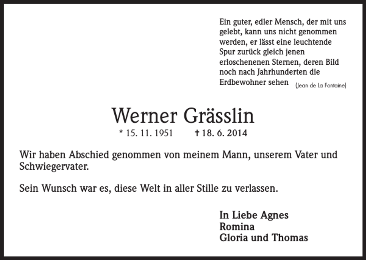 <p>Ein guter, edler Mensch, der mit uns<br />gelebt, kann uns nicht genommen<br />werden, er lässt eine leuchtende<br />Spur zurück gleich jenen<br />erloschenenen Sternen, deren Bild<br />noch nach Jahrhunderten die<br />Erdbewohner sehen (Jean de La Fontaine)</p><p>Werner Grässlin<br />* 15. 11. 1951</p><p>= 18. 6. 2014</p><p>Wir haben Abschied genommen von meinem Mann, unserem Vater und<br />Schwiegervater.<br />Sein Wunsch war es, diese Welt in aller Stille zu verlassen.<br />In Liebe Agnes<br />Romina<br />Gloria und Thomas</p>
