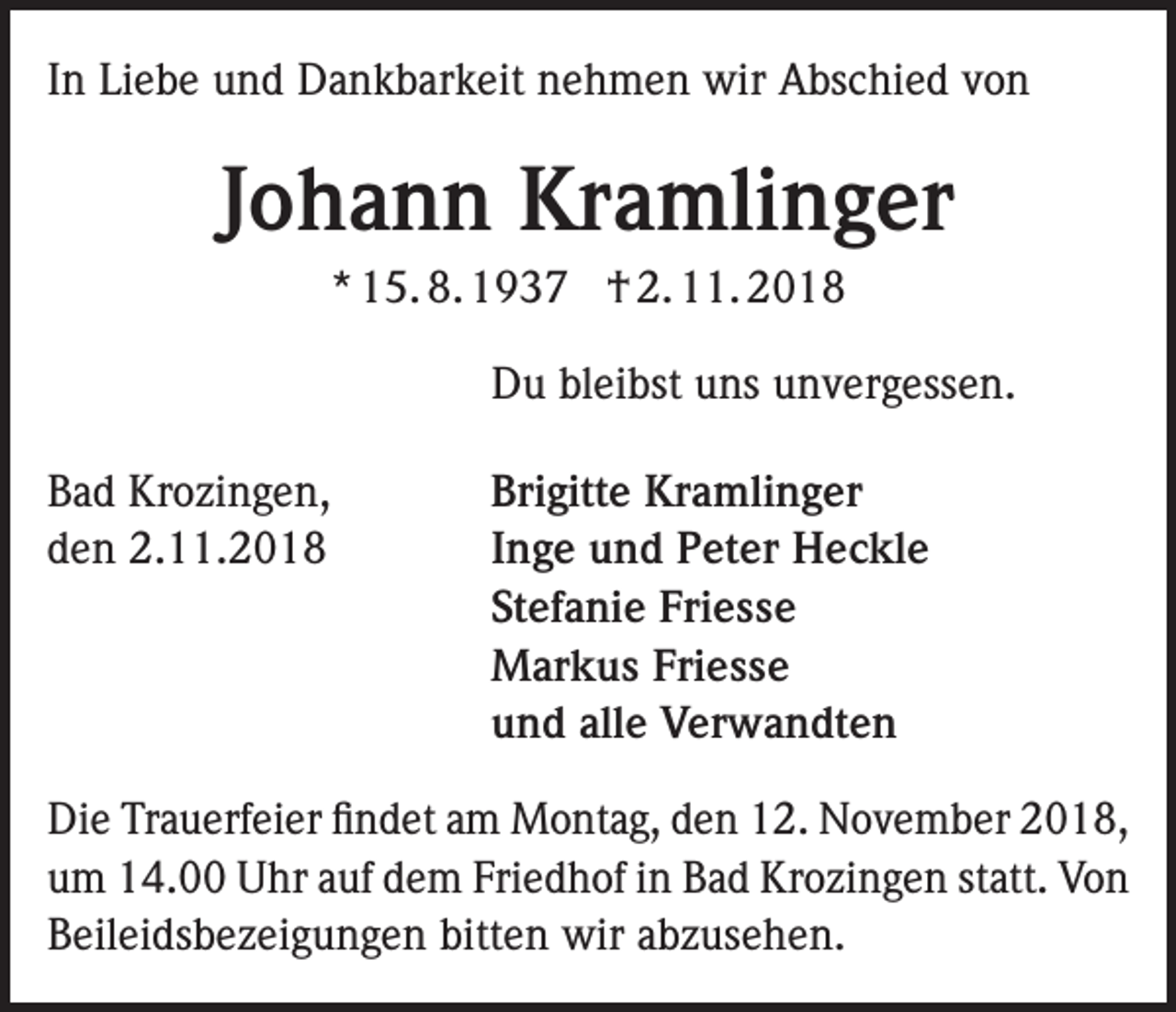 <p>In Liebe und Dankbarkeit nehmen wir Abschied von</p><p>Johann Kramlinger<br />* 15. 8. 1937 † 2. 11. 2018</p><p>Du bleibst uns unvergessen.</p><p>Bad Krozingen,<br />den 2.11.2018</p><p>Brigitte Kramlinger<br />Inge und Peter Heckle<br />Stefanie Friesse<br />Markus Friesse<br />und alle Verwandten</p><p>Die Trauerfeier findet am Montag, den 12. November 2018,<br />um 14.00 Uhr auf dem Friedhof in Bad Krozingen statt. Von<br />Beileidsbezeigungen bitten wir abzusehen.</p>