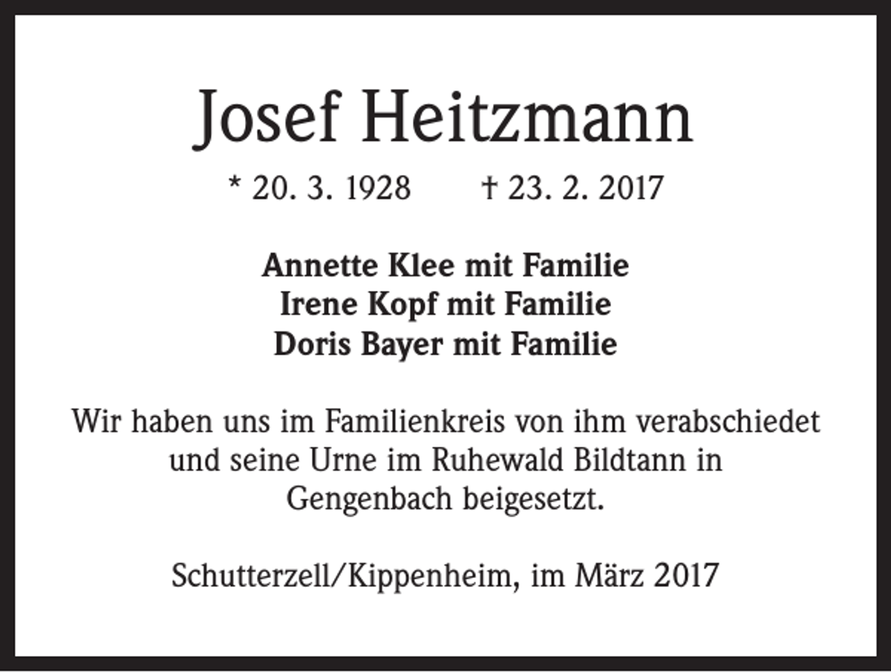 <p>Josef Heitzmann<br />* 20. 3. 1928 † 23. 2. 2017<br />Annette Klee mit Familie<br />Irene Kopf mit Familie<br />Doris Bayer mit Familie<br />Wir haben uns im Familienkreis von ihm verabschiedet<br />und seine Urne im Ruhewald Bildtann in<br />Gengenbach beigesetzt.<br />Schutterzell/Kippenheim, im März 2017</p>