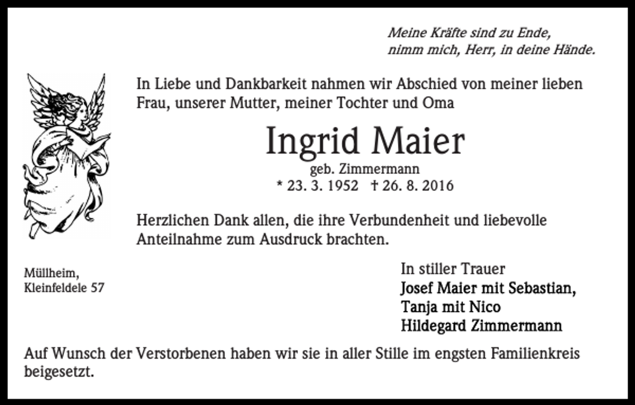 <p>Meine Kräfte sind zu Ende,<br />nimm mich, Herr, in deine Hände.</p><p>In Liebe und Dankbarkeit nahmen wir Abschied von meiner lieben<br />Frau, unserer Mutter, meiner Tochter und Oma</p><p>Ingrid Maier<br />geb. Zimmermann<br />* 23. 3. 1952 † 26. 8. 2016</p><p>Herzlichen Dank allen, die ihre Verbundenheit und liebevolle<br />Anteilnahme zum Ausdruck brachten.<br />Müllheim,<br />Kleinfeldele 57</p><p>In stiller Trauer</p><p>Auf Wunsch der Verstorbenen haben wir sie in aller Stille im engsten Familienkreis<br />beigesetzt.</p>