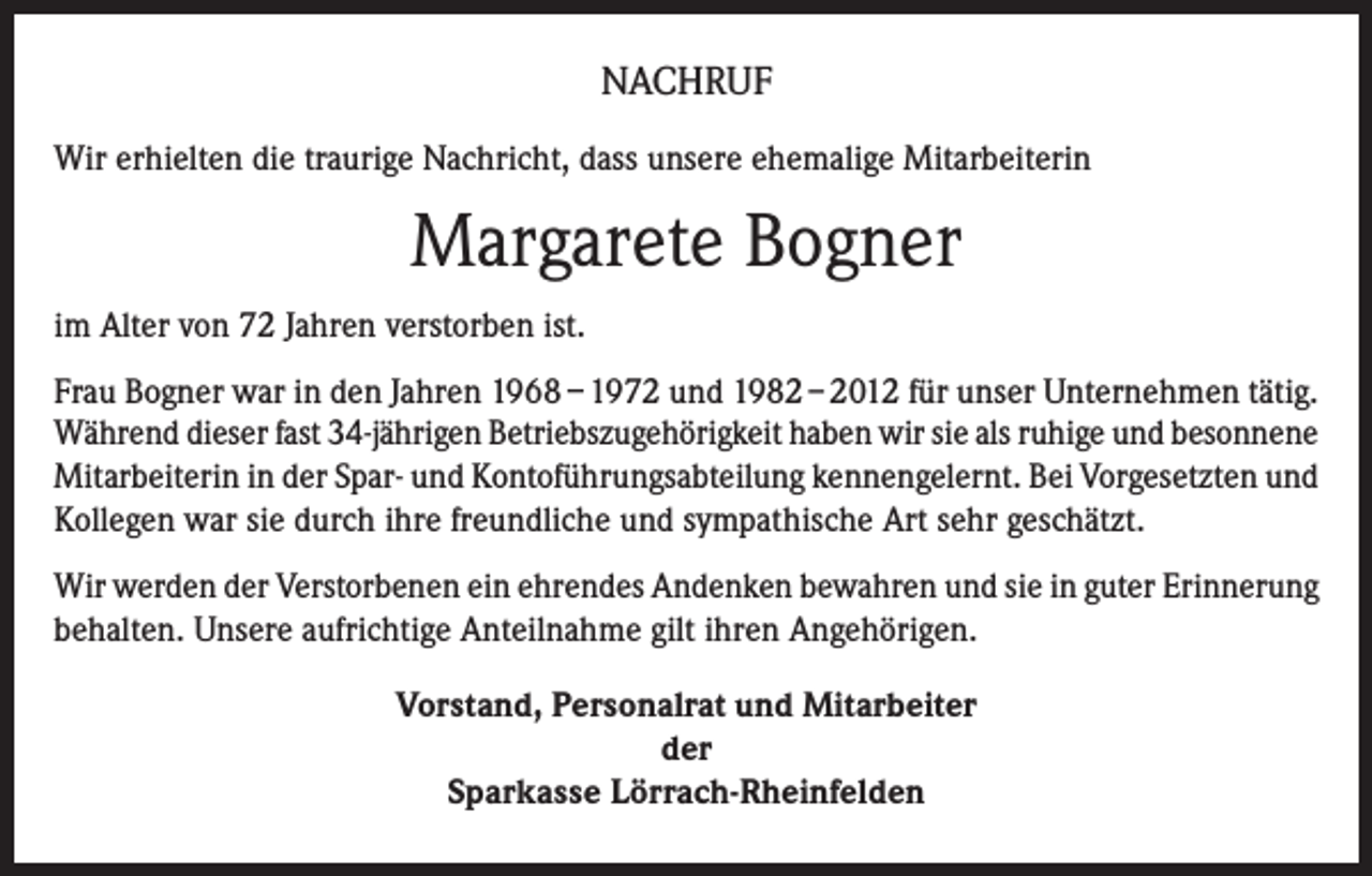<p>NACHRUF<br />Wir erhielten die traurige Nachricht, dass unsere ehemalige Mitarbeiterin</p><p>Margarete Bogner<br />im Alter von 72 Jahren verstorben ist.<br />Frau Bogner war in den Jahren 1968 – 1972 und 1982 – 2012 für unser Unternehmen tätig.<br />Während dieser fast 34-jährigen Betriebszugehörigkeit haben wir sie als ruhige und besonnene<br />Mitarbeiterin in der Spar- und Kontoführungsabteilung kennengelernt. Bei Vorgesetzten und<br />Kollegen war sie durch ihre freundliche und sympathische Art sehr geschätzt.<br />Wir werden der Verstorbenen ein ehrendes Andenken bewahren und sie in guter Erinnerung<br />behalten. Unsere aufrichtige Anteilnahme gilt ihren Angehörigen.<br />Vorstand, Personalrat und Mitarbeiter<br />der<br />Sparkasse Lörrach-Rheinfelden</p>