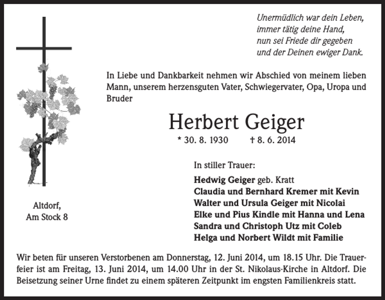 <p>Unermüdlich war dein Leben,<br />immer tätig deine Hand,<br />nun sei Friede dir gegeben<br />und der Deinen ewiger Dank.<br />In Liebe und Dankbarkeit nehmen wir Abschied von meinem lieben<br />Mann, unserem herzensguten Vater, Schwiegervater, Opa, Uropa und<br />Bruder</p><p>Herbert Geiger<br />* 30. 8. 1930</p><p>Altdorf,<br />Am Stock 8</p><p>† 8. 6. 2014</p><p>In stiller Trauer:<br />Hedwig Geiger geb. Kratt<br />Claudia und Bernhard Kremer mit Kevin<br />Walter und Ursula Geiger mit Nicolai<br />Elke und Pius Kindle mit Hanna und Lena<br />Sandra und Christoph Utz mit Coleb<br />Helga und Norbert Wildt mit Familie</p><p>Wir beten für unseren Verstorbenen am Donnerstag, 12. Juni 2014, um 18.15 Uhr. Die Trauerfeier ist am Freitag, 13. Juni 2014, um 14.00 Uhr in der St. Nikolaus-Kirche in Altdorf. Die<br />Beisetzung seiner Urne findet zu einem späteren Zeitpunkt im engsten Familienkreis statt.</p>