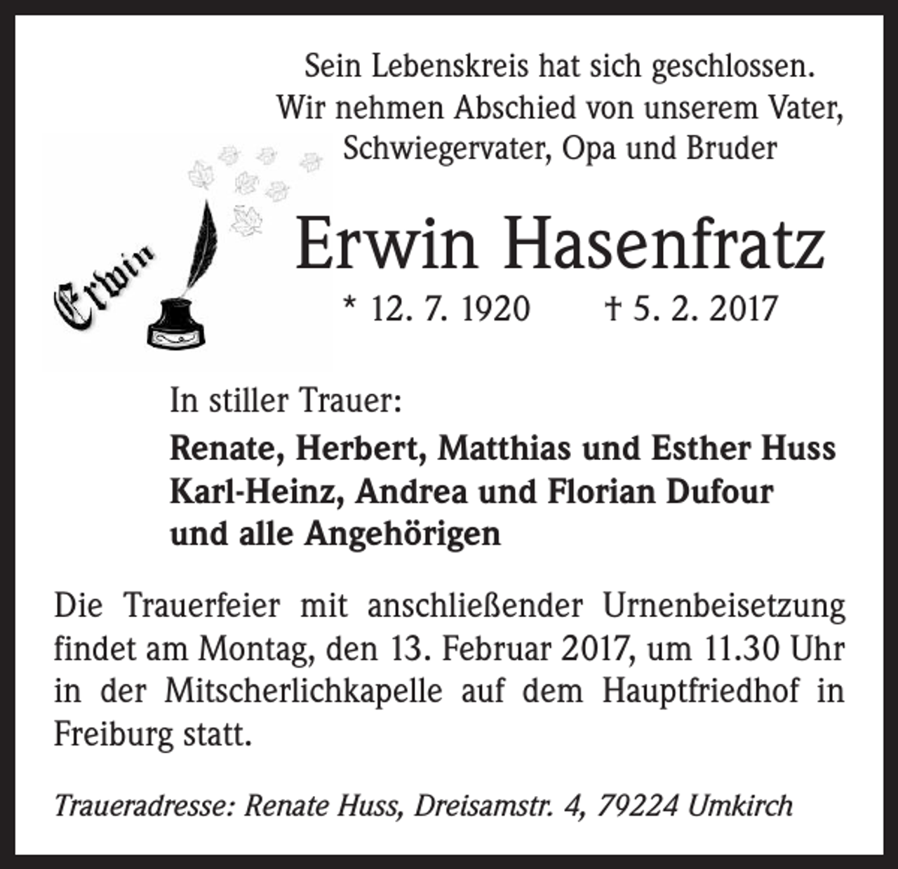 <p>Sein Lebenskreis hat sich geschlossen.<br />Wir nehmen Abschied von unserem Vater,<br />Schwiegervater, Opa und Bruder</p><p>Erwin Hasenfratz<br />* 12. 7. 1920 † 5. 2. 2017</p><p>In stiller Trauer:<br />Renate, Herbert, Matthias und Esther Huss<br />Karl-Heinz, Andrea und Florian Dufour<br />und alle Angehörigen<br />Die Trauerfeier mit anschließender Urnenbeisetzung<br />findet am Montag, den 13. Februar 2017, um 11.30 Uhr<br />in der Mitscherlichkapelle auf dem Hauptfriedhof in<br />Freiburg statt.<br />Traueradresse: Renate Huss, Dreisamstr. 4, 79224 Umkirch</p>