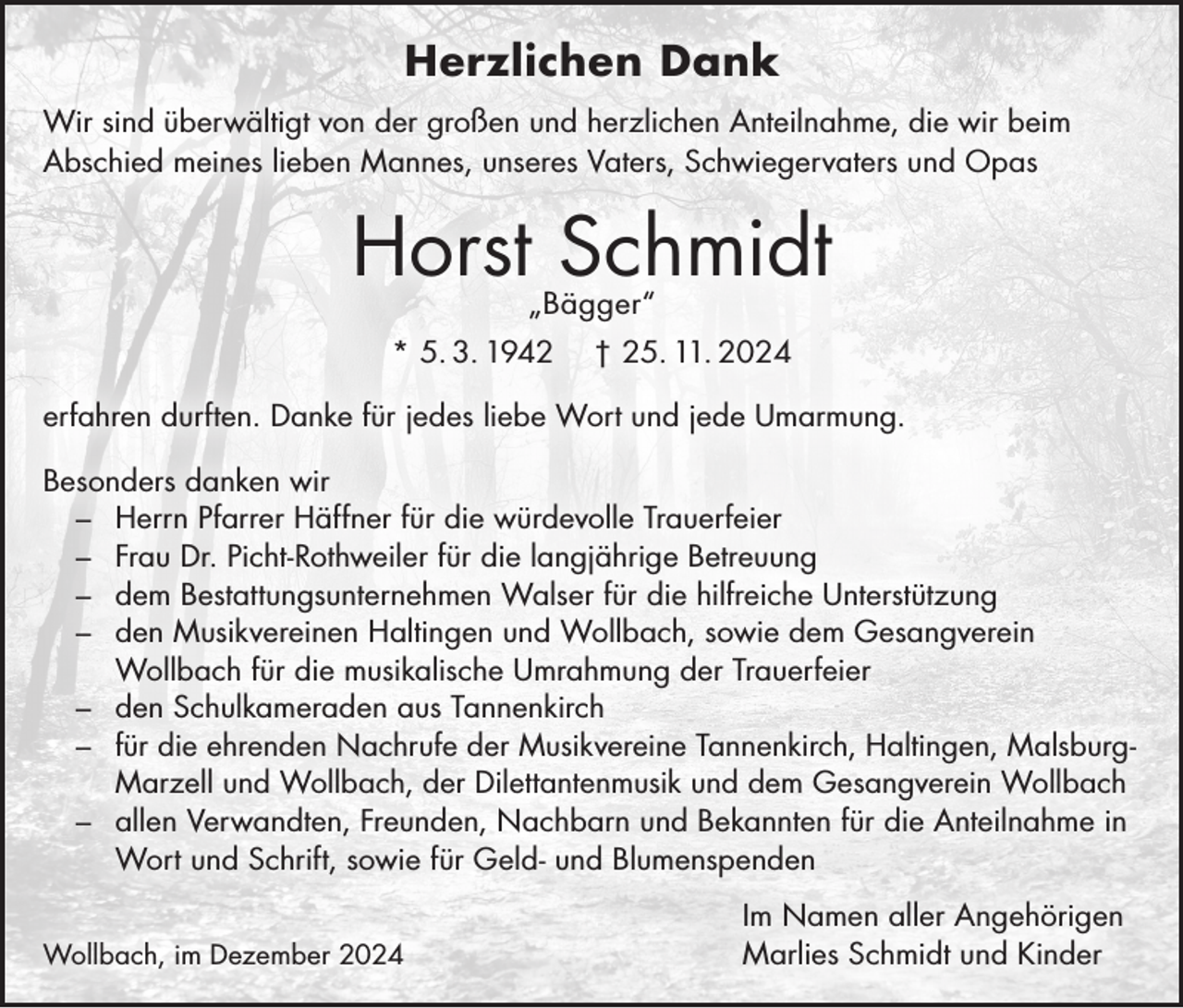 <p>Herzlichen Dank<br />Wir sind überwältigt von der großen und herzlichen Anteilnahme, die wir beim<br />Abschied meines lieben Mannes, unseres Vaters, Schwiegervaters und Opas</p><p>Horst Schmidt<br />„Bägger“</p><p>* 5. 3. 1942</p><p>† 25. 11. 2024</p><p>erfahren durften. Danke für jedes liebe Wort und jede Umarmung.<br />Besonders danken wir<br />– Herrn Pfarrer Häffner für die würdevolle Trauerfeier<br />– Frau Dr. Picht-Rothweiler für die langjährige Betreuung<br />– dem Bestattungsunternehmen Walser für die hilfreiche Unterstützung<br />– den Musikvereinen Haltingen und Wollbach, sowie dem Gesangverein<br />Wollbach für die musikalische Umrahmung der Trauerfeier<br />– den Schulkameraden aus Tannenkirch<br />– für die ehrenden Nachrufe der Musikvereine Tannenkirch, Haltingen, MalsburgMarzell und Wollbach, der Dilettantenmusik und dem Gesangverein Wollbach<br />– allen Verwandten, Freunden, Nachbarn und Bekannten für die Anteilnahme in<br />Wort und Schrift, sowie für Geld- und Blumenspenden<br />Wollbach, im Dezember 2024</p><p>Im Namen aller Angehörigen<br />Marlies Schmidt und Kinder</p>