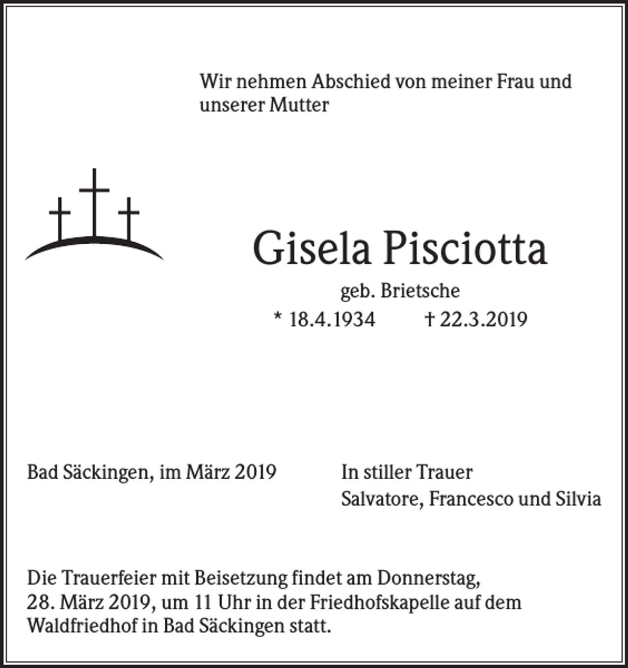 <p>Wir nehmen Abschied von meiner Frau und<br />unserer Mutter</p><p>Gisela Pisciotta<br />geb. Brietsche<br />* 18.4.1934<br />† 22.3.2019</p><p>Bad Säckingen, im März 2019</p><p>In stiller Trauer<br />Salvatore, Francesco und Silvia</p><p>Die Trauerfeier mit Beisetzung findet am Donnerstag,<br />28. März 2019, um 11 Uhr in der Friedhofskapelle auf dem<br />Waldfriedhof in Bad Säckingen statt.</p>