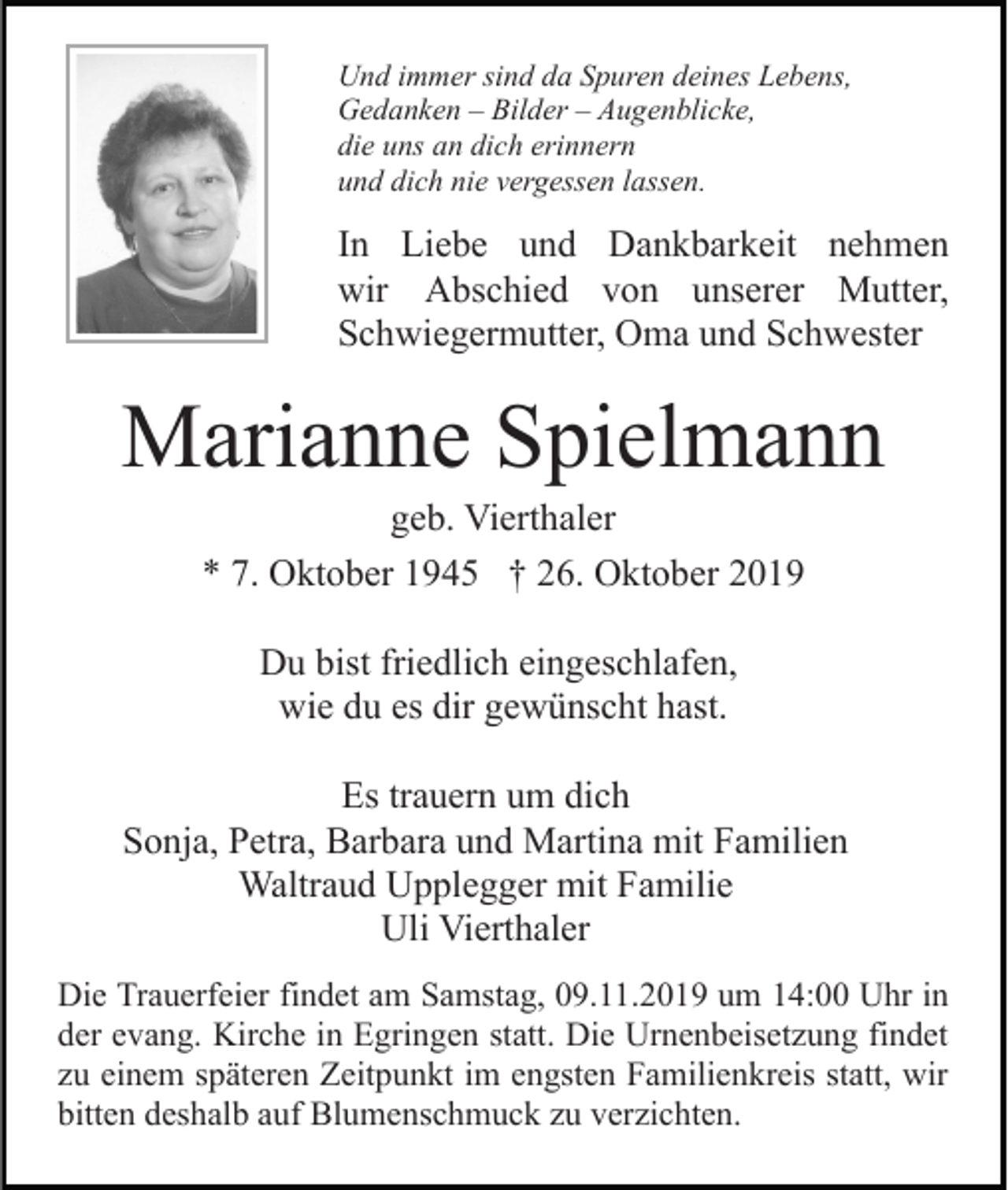 <p>Und immer sind da Spuren deines Lebens,<br />Gedanken – Bilder – Augenblicke,<br />die uns an dich erinnern<br />und dich nie vergessen lassen.</p><p>In Liebe und Dankbarkeit nehmen<br />wir Abschied von unserer Mutter,<br />Schwiegermutter, Oma und Schwester</p><p>Marianne Spielmann<br />geb. Vierthaler<br />* 7. Oktober 1945 † 26. Oktober 2019<br />Du bist friedlich eingeschlafen,<br />wie du es dir gewünscht hast.<br />Es trauern um dich<br />Sonja, Petra, Barbara und Martina mit Familien<br />Waltraud Upplegger mit Familie<br />Uli Vierthaler<br />Die Trauerfeier findet am Samstag, 09.11.2019 um 14:00 Uhr in<br />der evang. Kirche in Egringen statt. Die Urnenbeisetzung findet<br />zu einem späteren Zeitpunkt im engsten Familienkreis statt, wir<br />bitten deshalb auf Blumenschmuck zu verzichten.</p>