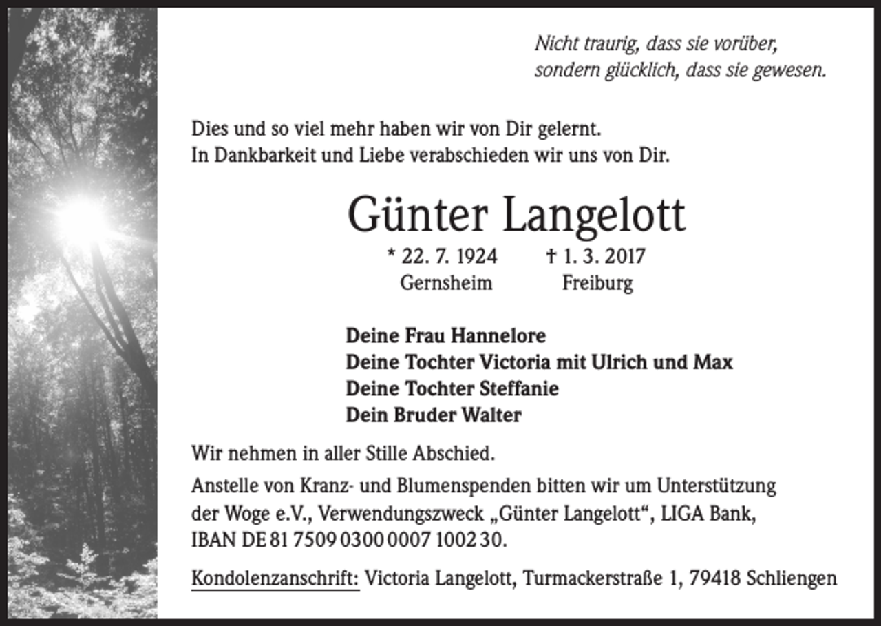 <p>Nicht traurig, dass sie vorüber,<br />sondern glücklich, dass sie gewesen.<br />Dies und so viel mehr haben wir von Dir gelernt.<br />In Dankbarkeit und Liebe verabschieden wir uns von Dir.</p><p>Günter Langelott<br />* 22. 7. 1924<br />Gernsheim</p><p>† 1. 3. 2017<br />Freiburg</p><p>Deine Frau Hannelore<br />Deine Tochter Victoria mit Ulrich und Max<br />Deine Tochter Steffanie<br />Dein Bruder Walter</p><p>Wir nehmen in aller Stille Abschied.<br />Anstelle von Kranz- und Blumenspenden bitten wir um Unterstützung<br />der Woge e.V., Verwendungszweck „Günter Langelott“, LIGA Bank,<br />IBAN DE 81 7509 0307 1002 30.<br />Kondolenzanschrift: Victoria Langelott, Turmackerstraße 1, 79418 Schliengen</p>