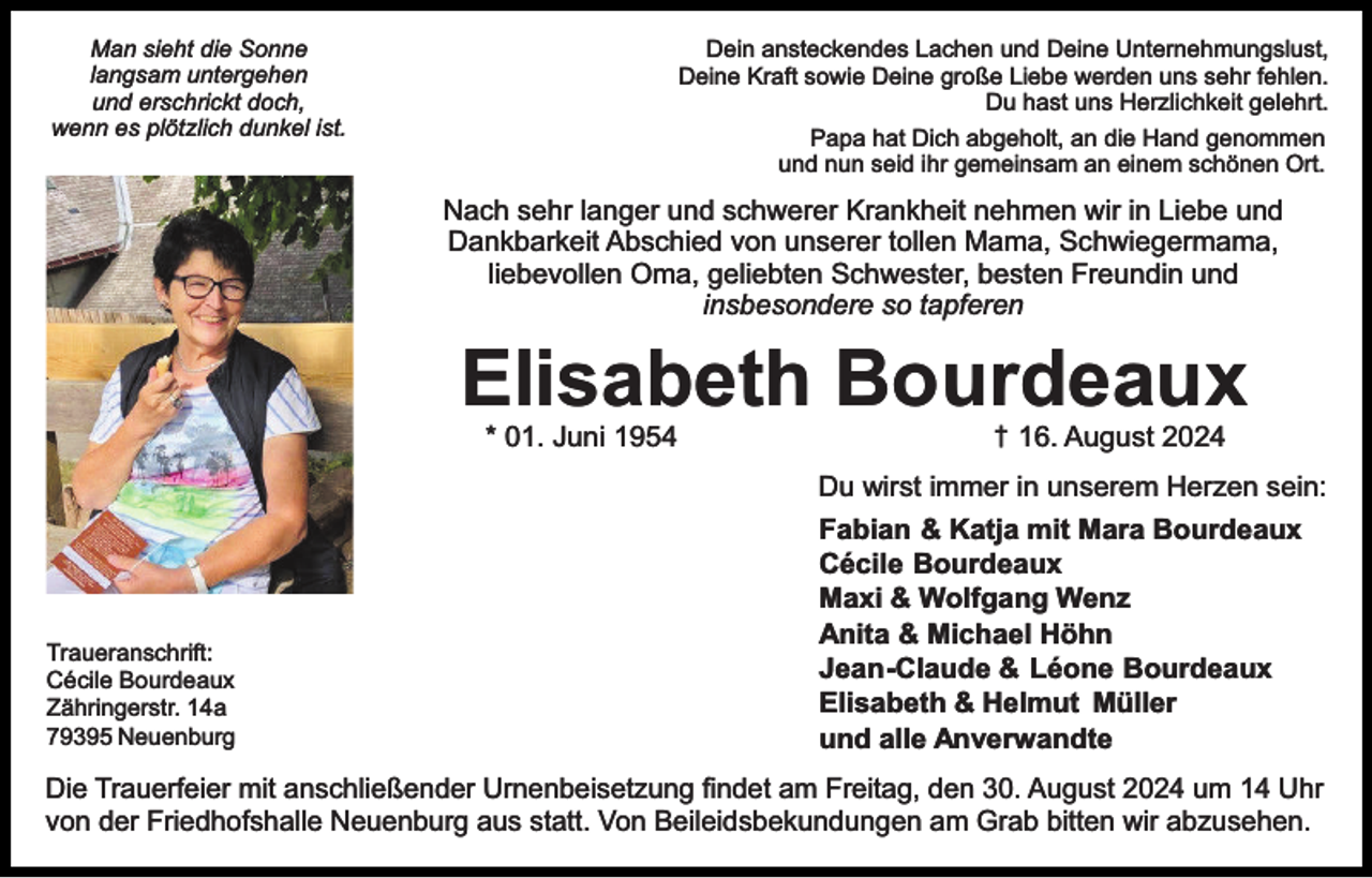 <p>Dein ansteckendes Lachen und Deine Unternehmungslust,<br />Deine Kraft sowie Deine große Liebe werden uns sehr fehlen.<br />Du hast uns Herzlichkeit gelehrt.<br />Papa hat Dich abgeholt, an die Hand genommen<br />und nun seid ihr gemeinsam an einem schönen Ort.</p><p>Man sieht die Sonne<br />langsam untergehen<br />und erschrickt doch,<br />wenn es plötzlich dunkel ist.</p><p>Nach sehr langer und schwerer Krankheit nehmen wir in Liebe und<br />Dankbarkeit Abschied von unserer tollen Mama, Schwiegermama,<br />liebevollen Oma, geliebten Schwester, besten Freundin und<br />insbesondere so tapferen</p><p>Elisabeth Bourdeaux<br />* 01. Juni 1954</p><p>Traueranschrift:<br />Cécile Bourdeaux<br />Zähringerstr. 14a<br />79395 Neuenburg</p><p>† 16. August 2024</p><p>Du wirst immer in unserem Herzen sein:<br />Fabian &amp; Katja mit Mara Bourdeaux<br />Cécile Bourdeaux<br />Maxi &amp; Wolfgang Wenz<br />Anita &amp; Michael Höhn<br />Jean-Claude &amp; Léone Bourdeaux<br />Elisabeth &amp; Helmut Müller<br />und alle Anverwandte</p><p>Die Trauerfeier mit anschließender Urnenbeisetzung ﬁndet am Freitag, den 30. August 2024 um 14 Uhr<br />von der Friedhofshalle Neuenburg aus statt. Von Beileidsbekundungen am Grab bitten wir abzusehen.</p>