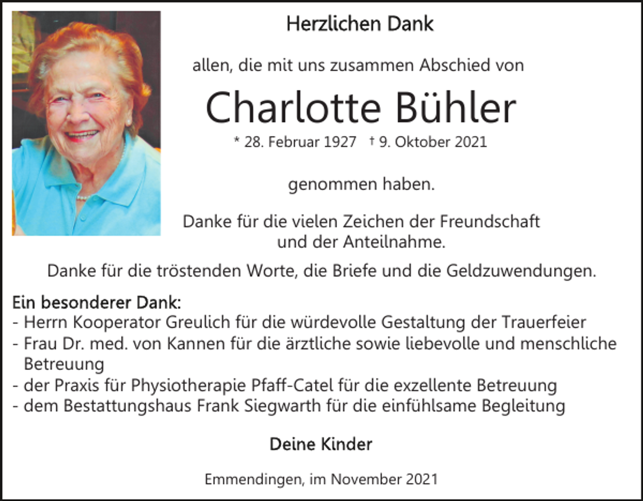 <p>allen, die mit uns zusammen Abschied von</p><p>Charlotte Bühler<br />* 28. Februar 1927 † 9. Oktober 2021</p><p>genommen haben.<br />Danke für die vielen Zeichen der Freundschaft<br />und der Anteilnahme.<br />Danke für die tröstenden Worte, die Briefe und die Geldzuwendungen.<br />- Herrn Kooperator Greulich für die würdevolle Gestaltung der Trauerfeier<br />- Frau Dr. med. von Kannen für die ärztliche sowie liebevolle und menschliche<br />Betreuung<br />- der Praxis für Physiotherapie Pfaff-Catel für die exzellente Betreuung<br />- dem Bestattungshaus Frank Siegwarth für die einfühlsame Begleitung</p><p>Emmendingen, im November 2021</p>