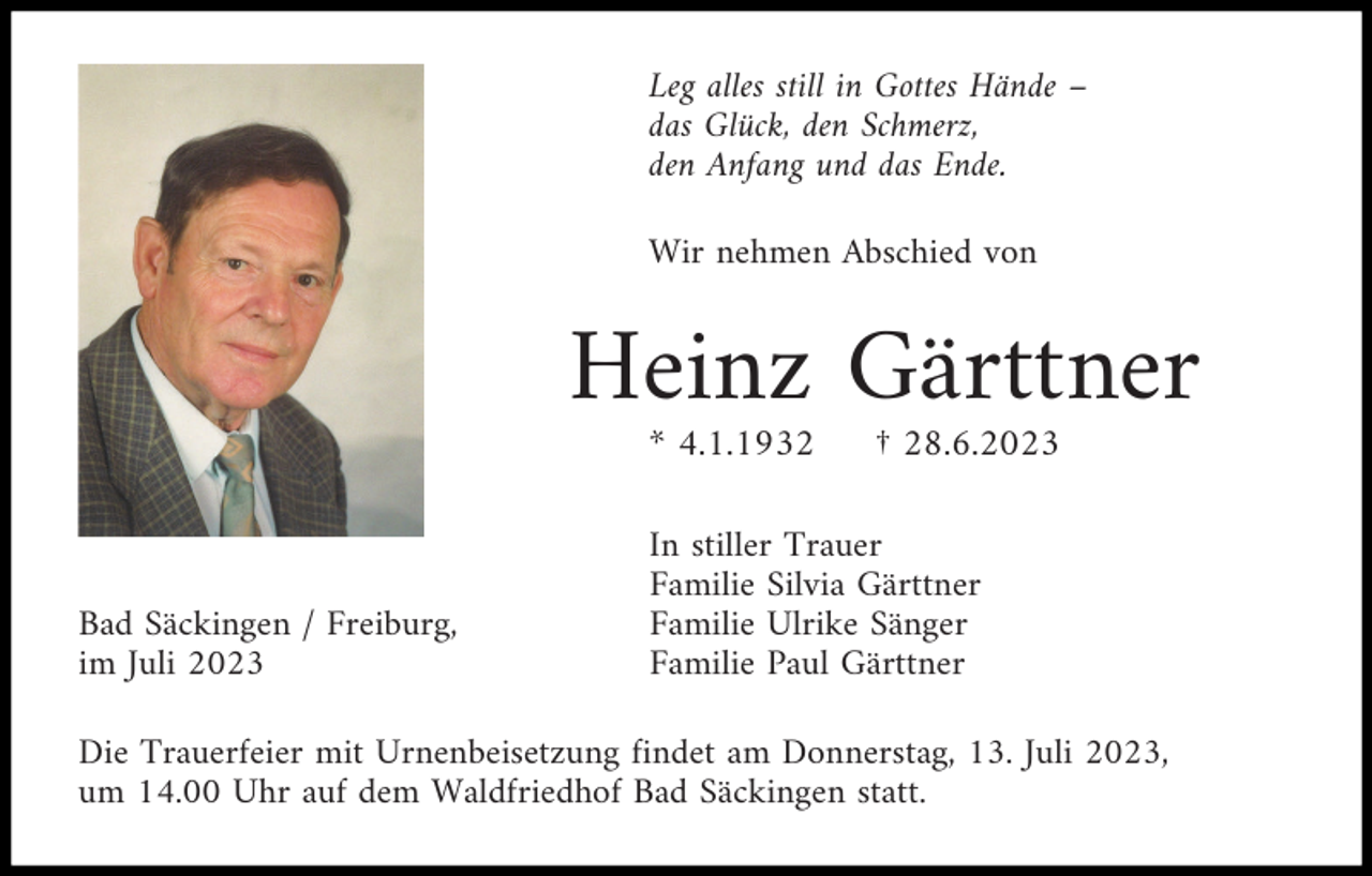 <p>Leg alles still in Gottes Hände –<br />das Glück, den Schmerz,<br />den Anfang und das Ende.<br />Wir nehmen Abschied von</p><p>Heinz Gärttner<br />* 4.1.1932</p><p>Bad Säckingen / Freiburg,<br />im Juli 2023</p><p>† 28.6.2023</p><p>In stiller Trauer<br />Familie Silvia Gärttner<br />Familie Ulrike Sänger<br />Familie Paul Gärttner</p><p>Die Trauerfeier mit Urnenbeisetzung findet am Donnerstag, 13. Juli 2023,<br />um 14.00 Uhr auf dem Waldfriedhof Bad Säckingen statt.</p>