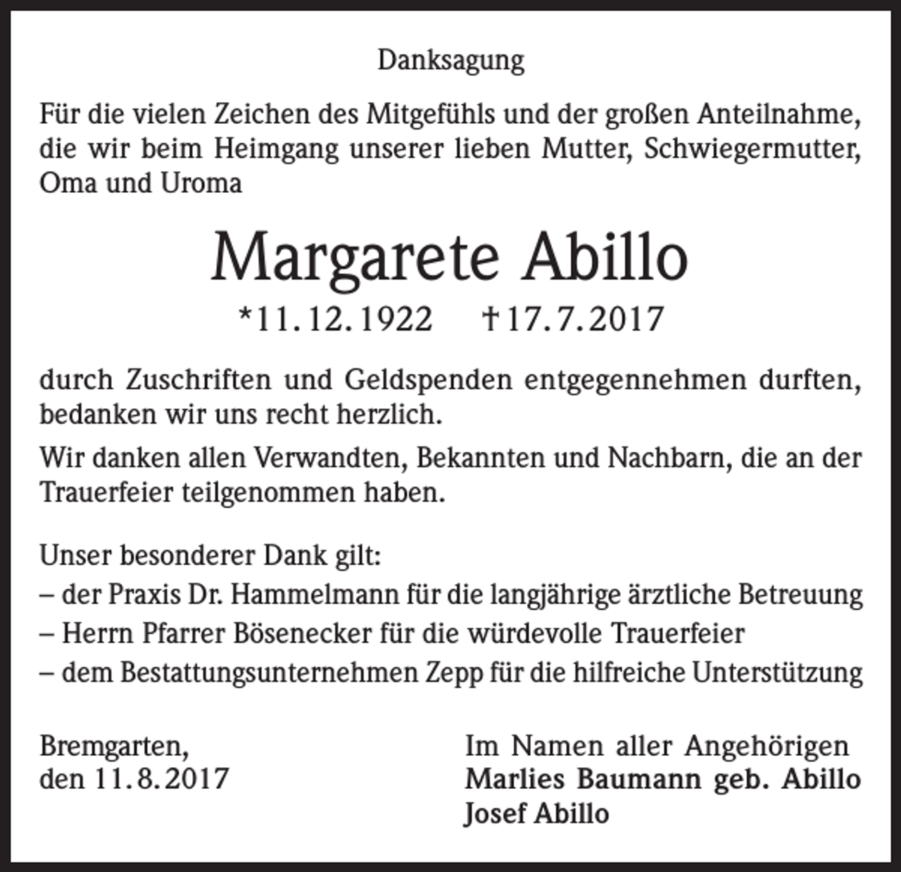 <p>Danksagung<br />Für die vielen Zeichen des Mitgefühls und der großen Anteilnahme,<br />die wir beim Heimgang unserer lieben Mutter, Schwiegermutter,<br />Oma und Uroma</p><p>Margarete Abillo<br />*11. 12. 1922</p><p>† 17. 7. 2017</p><p>durch Zuschriften und Geldspenden entgegennehmen durften,<br />bedanken wir uns recht herzlich.<br />Wir danken allen Verwandten, Bekannten und Nachbarn, die an der<br />Trauerfeier teilgenommen haben.<br />Unser besonderer Dank gilt:<br />– der Praxis Dr. Hammelmann für die langjährige ärztliche Betreuung<br />– Herrn Pfarrer Bösenecker für die würdevolle Trauerfeier<br />– dem Bestattungsunternehmen Zepp für die hilfreiche Unterstützung<br />Bremgarten,<br />Im Namen aller Angehörigen<br />den 11. 8. 2017 Marlies Baumann geb. Abillo<br />Josef Abillo</p>