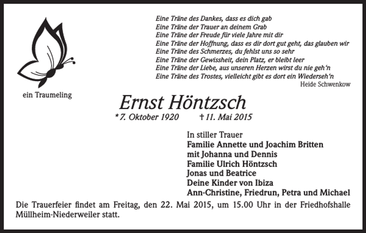 <p>Eine Träne des Dankes, dass es dich gab<br />Eine Träne der Trauer an deinem Grab<br />Eine Träne der Freude für viele Jahre mit dir<br />Eine Träne der Hoffnung, dass es dir dort gut geht, das glauben wir<br />Eine Träne des Schmerzes, du fehlst uns so sehr<br />Eine Träne der Gewissheit, dein Platz, er bleibt leer<br />Eine Träne der Liebe, aus unseren Herzen wirst du nie geh‘n<br />Eine Träne des Trostes, vielleicht gibt es dort ein Wiederseh‘n</p><p>Heide Schwenkow</p><p>ein Traumeling</p><p>Ernst Höntzsch</p><p>* 7. Oktober 1920</p><p>† 11. Mai 2015</p><p>In stiller Trauer<br />Familie Annette und Joachim Britten<br />mit Johanna und Dennis<br />Familie Ulrich Höntzsch<br />Jonas und Beatrice<br />Deine Kinder von Ibiza<br />Ann-Christine, Friedrun, Petra und Michael<br />Die Trauerfeier findet am Freitag, den 22. Mai 2015, um 15.00 Uhr in der Friedhofshalle<br />Müllheim-Niederweiler statt.</p>