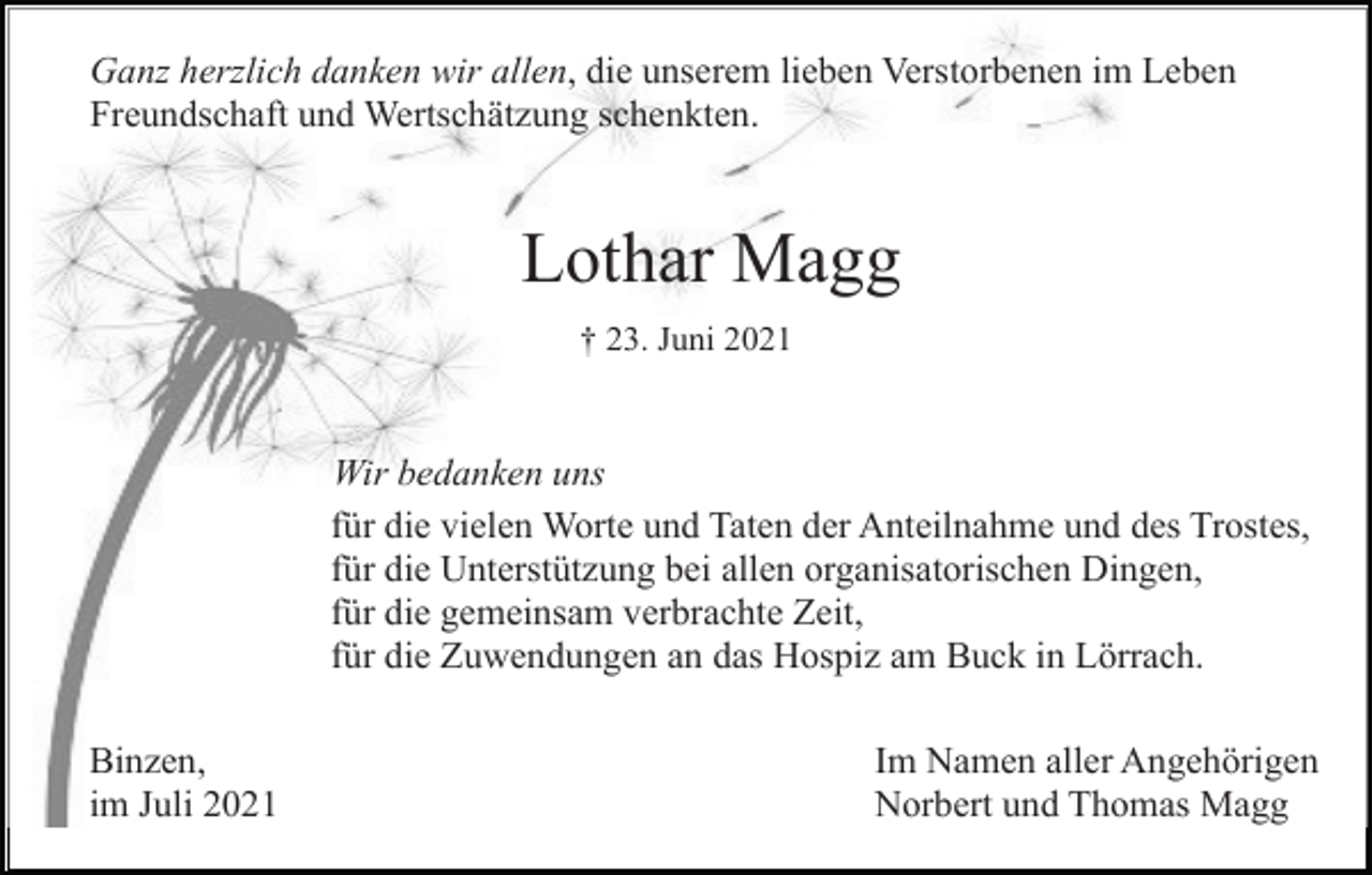 <p>Ganz herzlich danken wir allen, die unserem lieben Verstorbenen im Leben<br />Freundschaft und Wertschätzung schenkten.</p><p>Lothar Magg<br />† 23. Juni 2021</p><p>Wir bedanken uns<br />für die vielen Worte und Taten der Anteilnahme und des Trostes,<br />für die Unterstützung bei allen organisatorischen Dingen,<br />für die gemeinsam verbrachte Zeit,<br />für die Zuwendungen an das Hospiz am Buck in Lörrach.<br />Binzen,<br />im Juli 2021</p><p>Im Namen aller Angehörigen<br />Norbert und Thomas Magg</p>