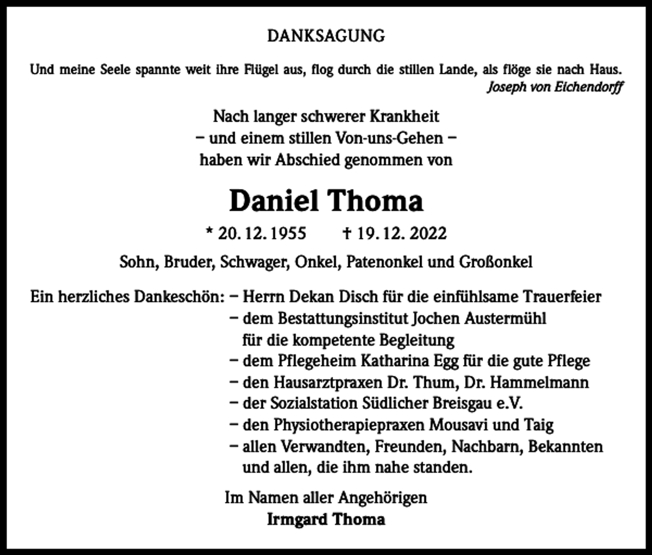 <p>DANKSAGUNG<br />Und meine Seele spannte weit ihre Flügel aus, flog durch die stillen Lande, als flöge sie nach Haus.</p><p>Joseph von Eichendorff</p><p>Nach langer schwerer Krankheit<br />– und einem stillen Von-uns-Gehen –<br />haben wir Abschied genommen von</p><p>Daniel Thoma<br />* 20. 12. 1955 † 19. 12. 2022<br />Sohn, Bruder, Schwager, Onkel, Patenonkel und Großonkel<br />Ein herzliches Dankeschön: – Herrn Dekan Disch für die einfühlsame Trauerfeier<br />– dem Bestattungsinstitut Jochen Austermühl<br />für die kompetente Begleitung<br />– dem Pflegeheim Katharina Egg für die gute Pflege<br />– den Hausarztpraxen Dr. Thum, Dr. Hammelmann<br />– der Sozialstation Südlicher Breisgau e.V.<br />– den Physiotherapiepraxen Mousavi und Taig<br />– allen Verwandten, Freunden, Nachbarn, Bekannten<br />und allen, die ihm nahe standen.<br />Im Namen aller Angehörigen<br />Irmgard Thoma</p>