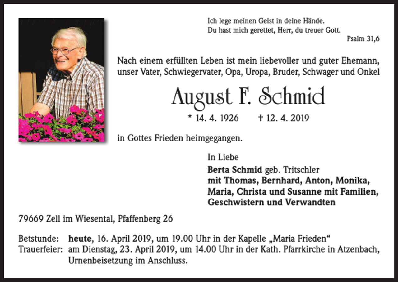 <p>Ich lege meinen Geist in deine Hände.<br />Du hast mich gerettet, Herr, du treuer Gott.</p><p>Psalm 31,6</p><p>Nach einem erfüllten Leben ist mein liebevoller und guter Ehemann,<br />unser Vater, Schwiegervater, Opa, Uropa, Bruder, Schwager und Onkel</p><p>August F. Schmid<br />* 14. 4. 1926 † 12. 4. 2019<br />in Gottes Frieden heimgegangen.<br />In Liebe<br />Berta Schmid geb. Tritschler<br />mit Thomas, Bernhard, Anton, Monika,<br />Maria, Christa und Susanne mit Familien,<br />Geschwistern und Verwandten<br />79669 Zell im Wiesental, Pfaffenberg 26<br />Betstunde: heute, 16. April 2019, um 19.00 Uhr in der Kapelle „Maria Frieden“<br />Trauerfeier: am Dienstag, 23. April 2019, um 14.00 Uhr in der Kath. Pfarrkirche in Atzenbach,<br />Urnenbeisetzung im Anschluss.</p>