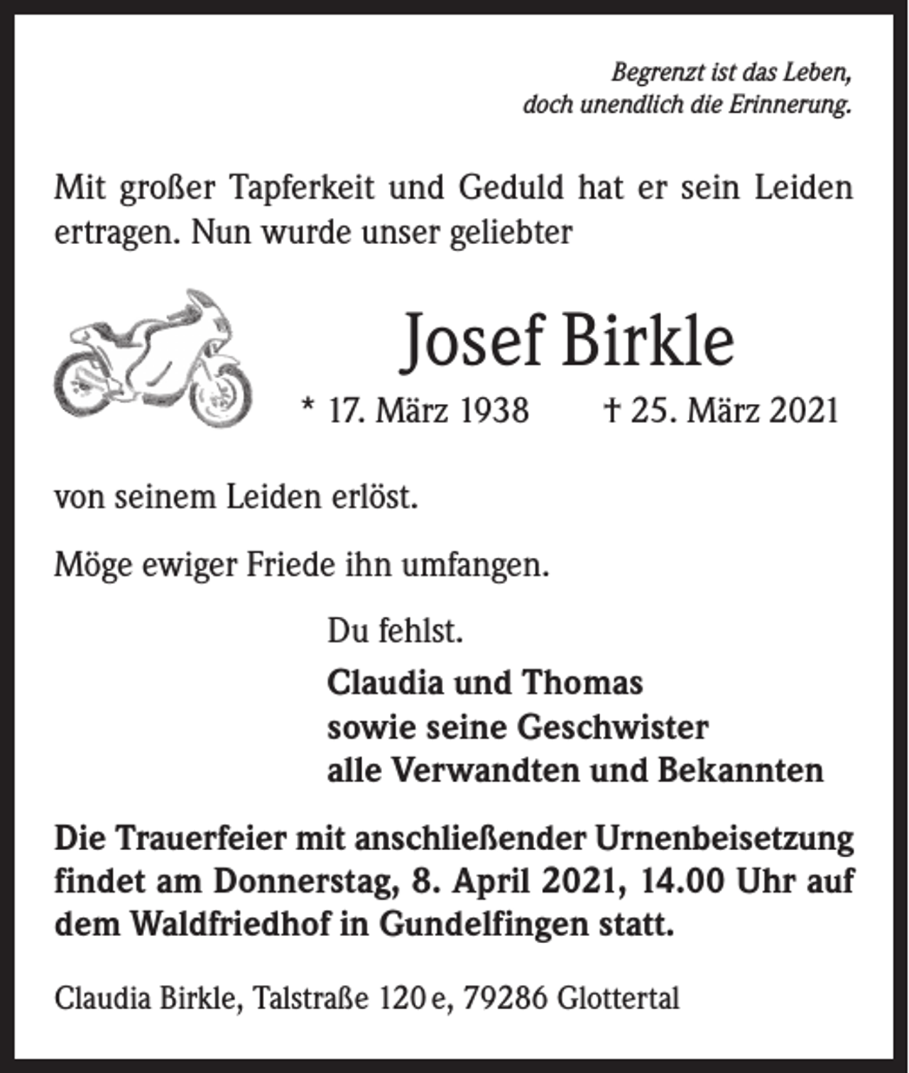 <p>Begrenzt ist das Leben,<br />doch unendlich die Erinnerung.</p><p>Mit großer Tapferkeit und Geduld hat er sein Leiden<br />ertragen. Nun wurde unser geliebter</p><p>Josef Birkle<br />* 17. März 1938 † 25. März 2021<br />von seinem Leiden erlöst.<br />Möge ewiger Friede ihn umfangen.<br />Du fehlst.<br />Claudia und Thomas<br />sowie seine Geschwister<br />alle Verwandten und Bekannten<br />Die Trauerfeier mit anschließender Urnenbeisetzung<br />f­ indet am Donnerstag, 8. April 2021, 14.00 Uhr auf<br />dem Waldfriedhof in Gundelfingen statt.<br />Claudia Birkle, Talstraße 120 e, 79286 Glottertal</p>