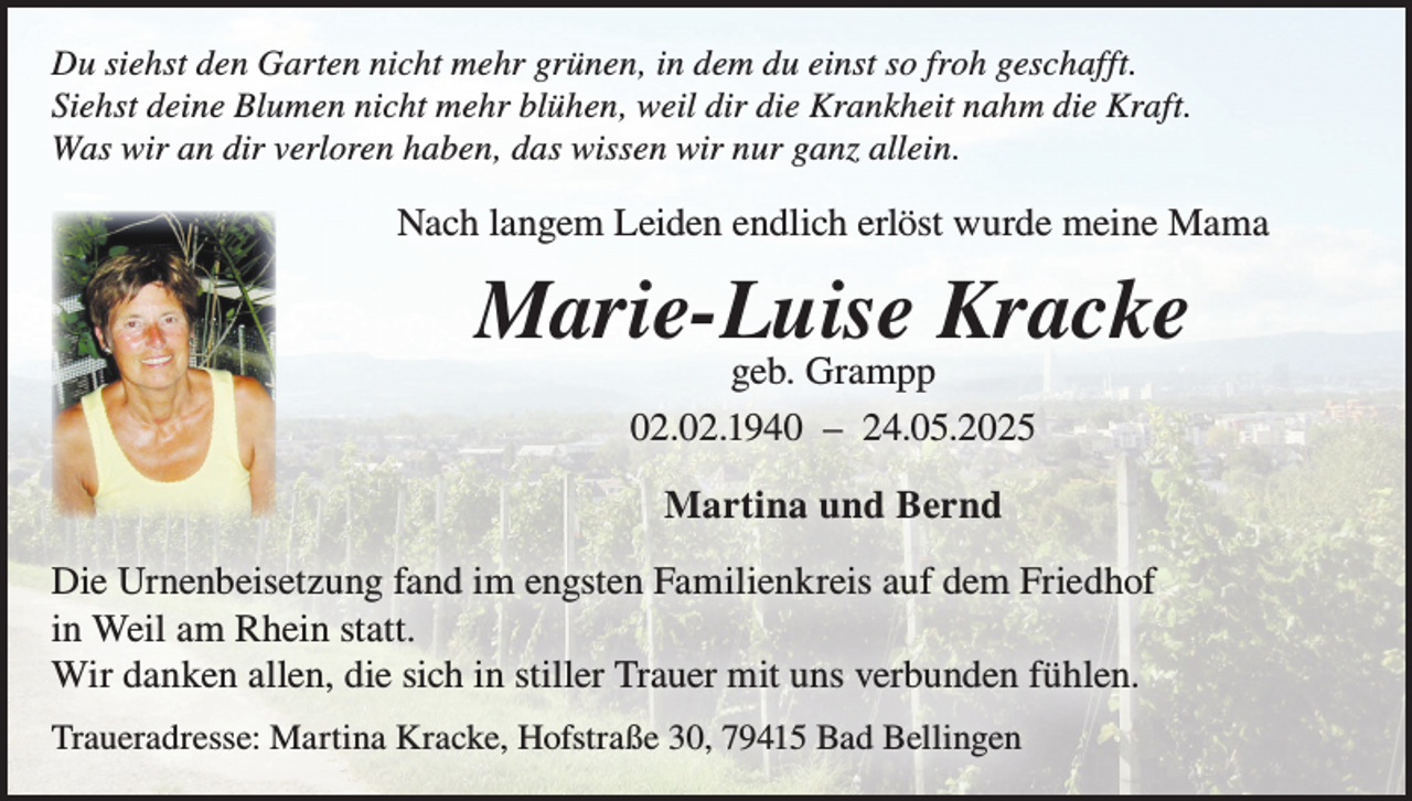 <p>Du siehst den Garten nicht mehr grünen, in dem du einst so froh geschafft.<br />Siehst deine Blumen nicht mehr blühen, weil dir die Krankheit nahm die Kraft.<br />Was wir an dir verloren haben, das wissen wir nur ganz allein.</p><p>Nach langem Leiden endlich erlöst wurde meine Mama</p><p>Marie-Luise Kracke<br />geb. Grampp<br />02.02.1940 – 24.05.2025<br />Martina und Bernd<br />Die Urnenbeisetzung fand im engsten Familienkreis auf dem Friedhof<br />in Weil am Rhein statt.<br />Wir danken allen, die sich in stiller Trauer mit uns verbunden fühlen.<br />Traueradresse: Martina Kracke, Hofstraße 30, 79415 Bad Bellingen</p>