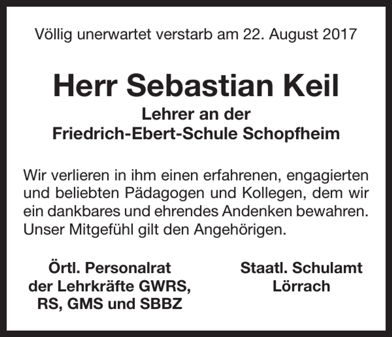 <p>Völlig unerwartet verstarb am 22. August 2017</p><p>Herr Sebastian Keil<br />Lehrer an der<br />Friedrich-Ebert-Schule Schopfheim<br />Wir verlieren in ihm einen erfahrenen, engagierten<br />und beliebten Pädagogen und Kollegen, dem wir<br />ein dankbares und ehrendes Andenken bewahren.<br />Unser Mitgefühl gilt den Angehörigen.<br />Örtl. Personalrat<br />der Lehrkräfte GWRS,<br />RS, GMS und SBBZ</p><p>Staatl. Schulamt<br />Lörrach</p>