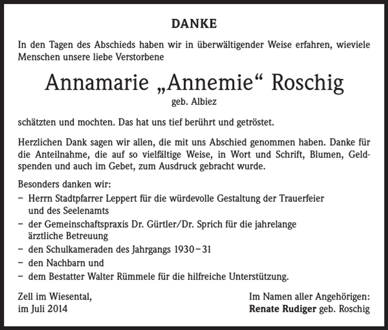 <p>DANKE<br />In den Tagen des Abschieds haben wir in überwältigender Weise erfahren, wieviele<br />Menschen unsere liebe Verstorbene</p><p>Annamarie „Annemie“ Roschig<br />geb. Albiez</p><p>schätzten und mochten. Das hat uns tief berührt und getröstet.<br />Herzlichen Dank sagen wir allen, die mit uns Abschied genommen haben. Danke für<br />die Anteilnahme, die auf so vielfältige Weise, in Wort und Schrift, Blumen, Geld­<br />spenden und auch im Gebet, zum Ausdruck gebracht wurde.<br />Besonders danken wir:<br />– Herrn Stadtpfarrer Leppert für die würdevolle Gestaltung der Trauerfeier<br />und des Seelenamts<br />– der Gemeinschaftspraxis Dr. Gürtler/Dr. Sprich für die jahrelange<br />ärztliche Betreuung<br />– den Schulkameraden des Jahrgangs 1930 – 31<br />– den Nachbarn und<br />– dem Bestatter Walter Rümmele für die hilfreiche Unterstützung.<br />Zell im Wiesental,<br />im Juli 2014</p><p>Im Namen aller Angehörigen:<br />Renate Rudiger geb. Roschig</p>