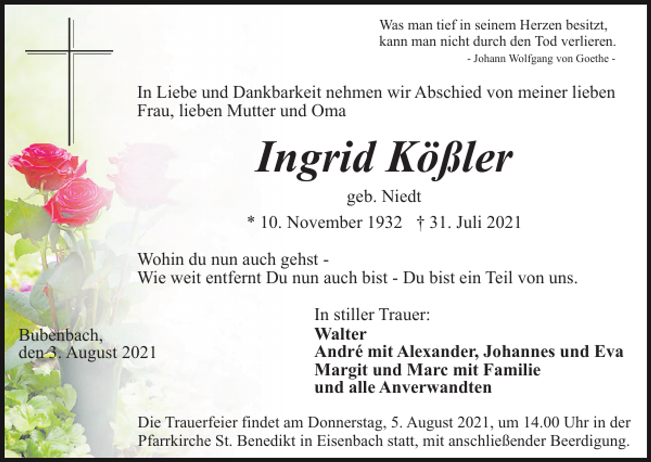 <p>Was man tief in seinem Herzen besitzt,<br />kann man nicht durch den Tod verlieren.<br />- Johann Wolfgang von Goethe -</p><p>In Liebe und Dankbarkeit nehmen wir Abschied von meiner lieben<br />Frau, lieben Mutter und Oma</p><p>Ingrid Kößler<br />geb. Niedt<br />* 10. November 1932 † 31. Juli 2021<br />Wohin du nun auch gehst Wie weit entfernt Du nun auch bist - Du bist ein Teil von uns.<br />Bubenbach,<br />den 3. August 2021</p><p>In stiller Trauer:<br />Walter<br />André mit Alexander, Johannes und Eva<br />Margit und Marc mit Familie<br />und alle Anverwandten</p><p>Die Trauerfeier findet am Donnerstag, 5. August 2021, um 14.00 Uhr in der<br />Pfarrkirche St. Benedikt in Eisenbach statt, mit anschließender Beerdigung.</p>