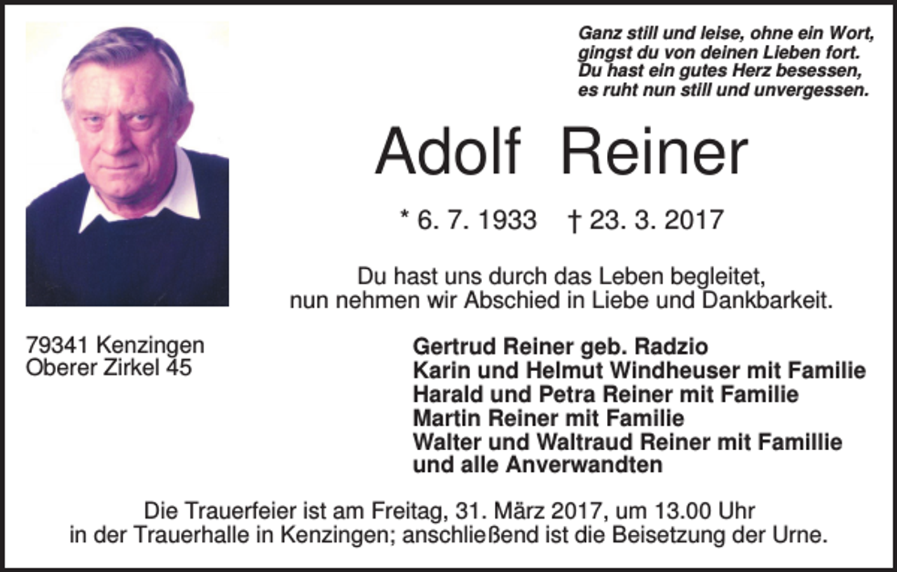 <p>Ganz still und leise, ohne ein Wort,<br />gingst du von deinen Lieben fort.<br />Du hast ein gutes Herz besessen,<br />es ruht nun still und unvergessen.</p><p>Adolf Reiner<br />* 6. 7. 1933</p><p>† 23. 3. 2017</p><p>Du hast uns durch das Leben begleitet,<br />nun nehmen wir Abschied in Liebe und Dankbarkeit.<br />79341 Kenzingen<br />Oberer Zirkel 45</p><p>Gertrud Reiner geb. Radzio<br />Karin und Helmut Windheuser mit Familie<br />Harald und Petra Reiner mit Familie<br />Martin Reiner mit Familie<br />Walter und Waltraud Reiner mit Famillie<br />und alle Anverwandten</p><p>Die Trauerfeier ist am Freitag, 31. März 2017, um 13.00 Uhr<br />in der Trauerhalle in Kenzingen; anschließend ist die Beisetzung der Urne.</p>
