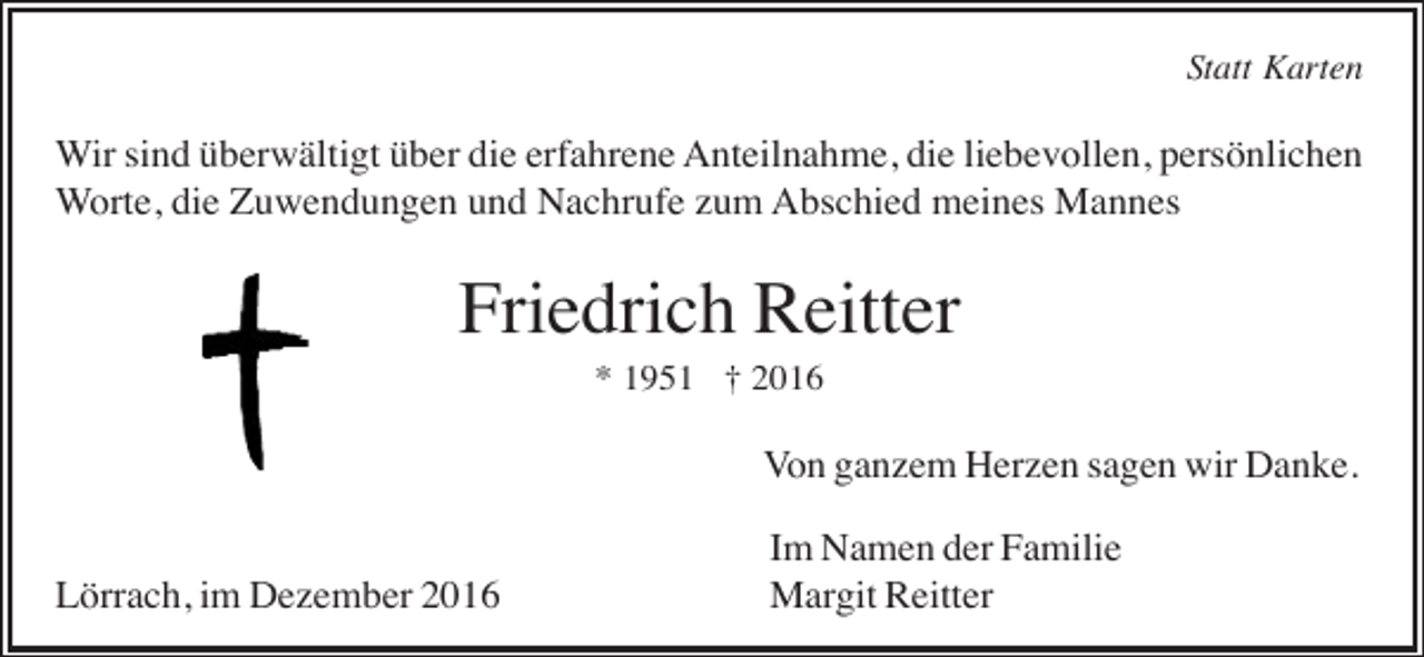 <p>Statt Karten</p><p>Wir sind überwältigt über die erfahrene Anteilnahme, die liebevollen, persönlichen<br />Worte, die Zuwendungen und Nachrufe zum Abschied meines Mannes</p><p>Friedrich Reitter<br />* 1951 † 2016</p><p>Von ganzem Herzen sagen wir Danke.<br />Lörrach, im Dezember 2016</p><p>Im Namen der Familie<br />Margit Reitter</p>