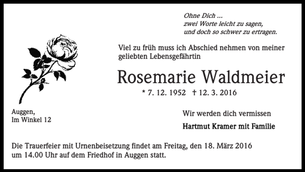 <p>Ohne Dich ...<br />zwei Worte leicht zu sagen,<br />und doch so schwer zu ertragen.</p><p>Viel zu früh muss ich Abschied nehmen von meiner<br />geliebten Lebensgefährtin</p><p>Rosemarie Waldmeier<br />* 7. 12. 1952 † 12. 3. 2016<br />Auggen,<br />Im Winkel 12</p><p>Wir werden dich vermissen</p><p>Die Trauerfeier mit Urnenbeisetzung findet am Freitag, den 18. März 2016<br />um 14.00 Uhr auf dem Friedhof in Auggen statt.</p>