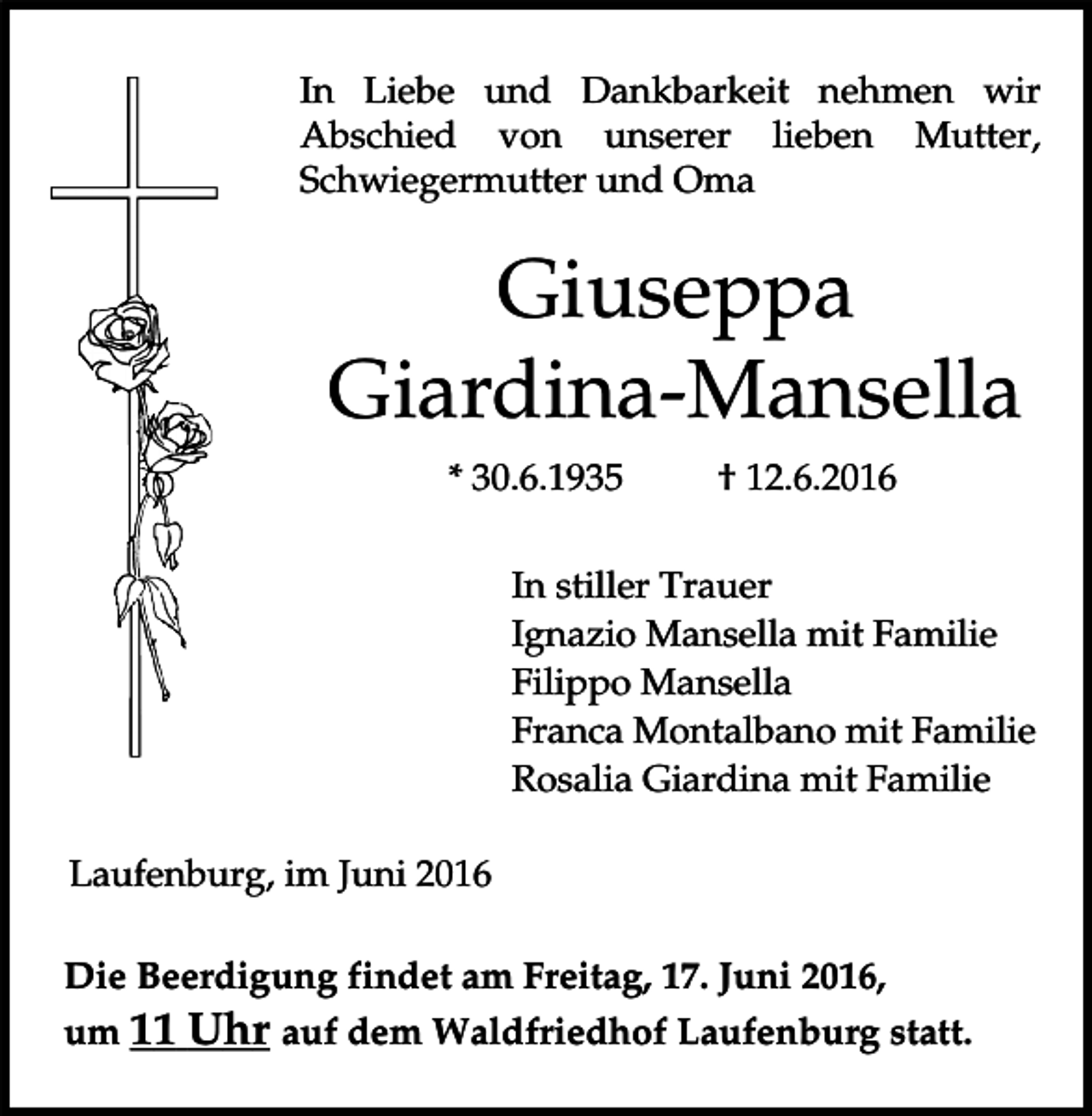<p>In Liebe und Dankbarkeit nehmen wir<br />Abschied von unserer lieben Mutter,<br />Schwiegermutter und Oma</p><p>Giuseppa<br />Giardina-Mansella<br />* 30.6.1935</p><p>† 12.6.2016</p><p>In stiller Trauer<br />Ignazio Mansella mit Familie<br />Filippo Mansella<br />Franca Montalbano mit Familie<br />Rosalia Giardina mit Familie<br />Laufenburg, im Juni 2016<br />Die Beerdigung findet am Freitag, 17. Juni 2016,<br />um 11 Uhr auf dem Waldfriedhof Laufenburg statt.</p>