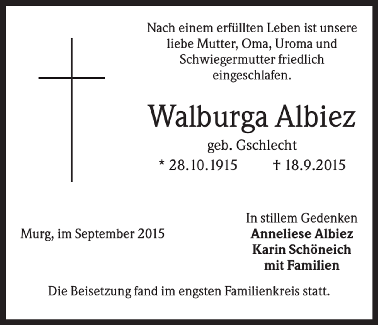 <p>Nach einem erfüllten Leben ist unsere<br />liebe Mutter, Oma, Uroma und<br />Schwiegermutter friedlich<br />eingeschlafen.</p><p>Walburga Albiez<br />geb. Gschlecht<br />* 28.10.1915<br />† 18.9.2015</p><p>Murg, im September 2015</p><p>In stillem Gedenken<br />Anneliese Albiez<br />Karin Schöneich<br />mit Familien</p><p>Die Beisetzung fand im engsten Familienkreis statt.</p>