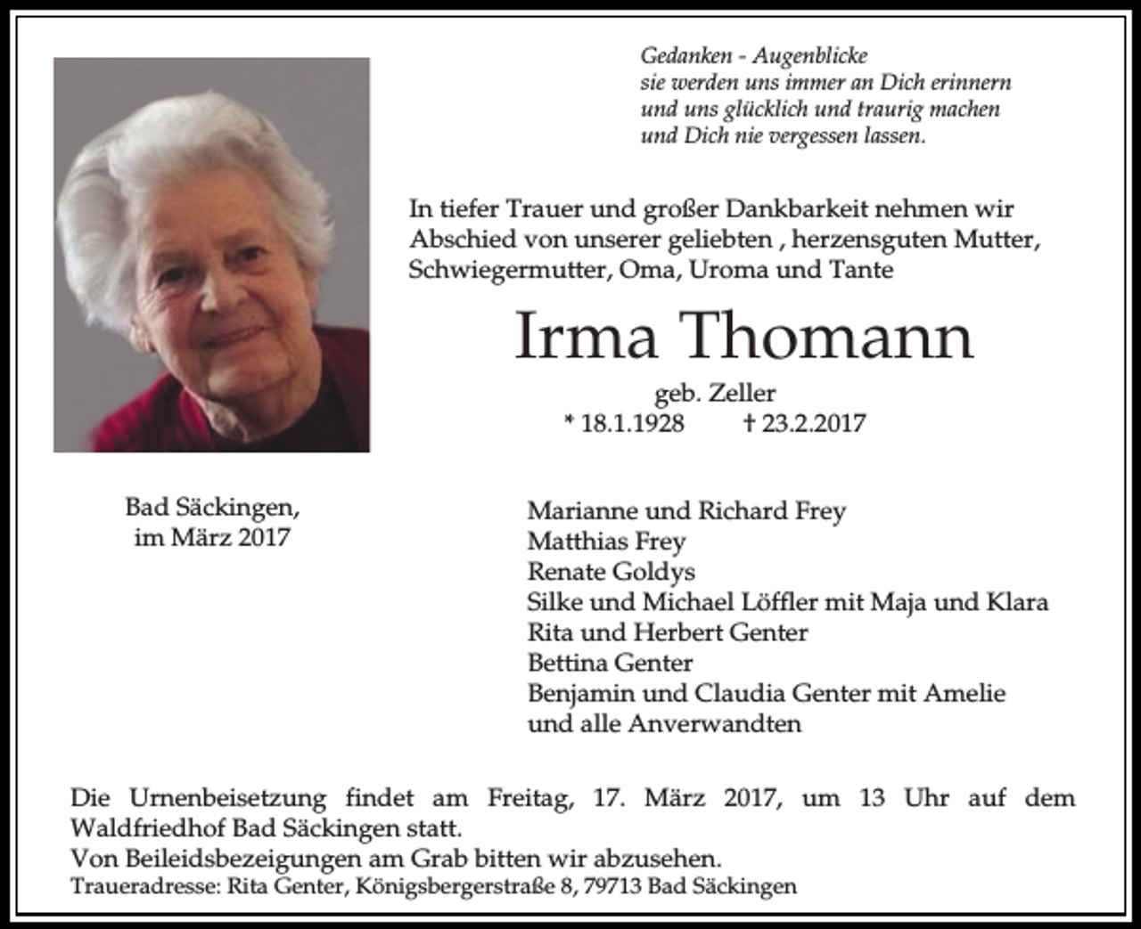 <p>Gedanken - Augenblicke<br />sie werden uns immer an Dich erinnern<br />und uns glücklich und traurig machen<br />und Dich nie vergessen lassen.</p><p>In tiefer Trauer und großer Dankbarkeit nehmen wir<br />Abschied von unserer geliebten , herzensguten Mutter,<br />Schwiegermutter, Oma, Uroma und Tante</p><p>Irma Thomann<br />geb. Zeller<br />* 18.1.1928<br />† 23.2.2017<br />Bad Säckingen,<br />im März 2017</p><p>Marianne und Richard Frey<br />Matthias Frey<br />Renate Goldys<br />Silke und Michael Löffler mit Maja und Klara<br />Rita und Herbert Genter<br />Bettina Genter<br />Benjamin und Claudia Genter mit Amelie<br />und alle Anverwandten</p><p>Die Urnenbeisetzung findet am Freitag, 17. März 2017, um 13 Uhr auf dem<br />Waldfriedhof Bad Säckingen statt.<br />Von Beileidsbezeigungen am Grab bitten wir abzusehen.</p><p>Traueradresse: Rita Genter, Königsbergerstraße 8, 79713 Bad Säckingen</p>