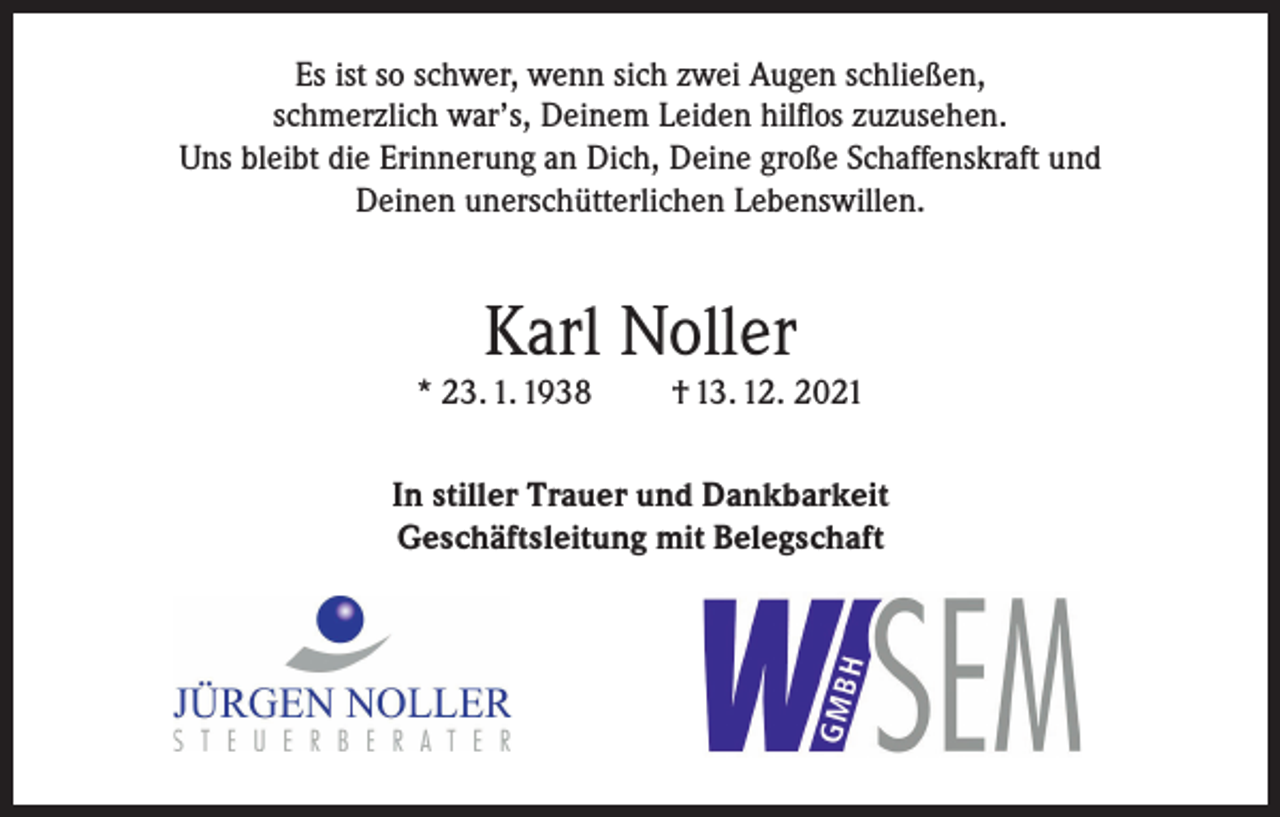 <p>Es ist so schwer, wenn sich zwei Augen schließen,<br />schmerzlich war’s, Deinem Leiden hilflos zuzusehen.<br />Uns bleibt die Erinnerung an Dich, Deine große Schaffenskraft und<br />Deinen unerschütterlichen Lebenswillen.</p><p>Karl Noller</p><p>* 23. 1. 1938</p><p>† 13. 12. 2021</p><p>In stiller Trauer und Dankbarkeit<br />Geschäftsleitung mit Belegschaft</p>