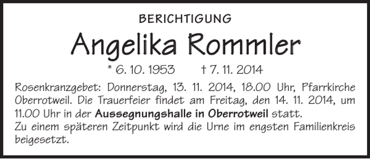 <p>BERICHTIGUNG</p><p>Angelika Rommler<br />* 6. 10. 1953 † 7. 11. 2014</p><p>Rosenkranzgebet: Donnerstag, 13. 11. 2014, 18.00 Uhr, Pfarrkirche<br />Oberrotweil. Die Trauerfeier findet am Freitag, den 14. 11. 2014, um<br />11.00 Uhr in der Aussegnungshalle in Oberrotweil statt.<br />Zu einem späteren Zeitpunkt wird die Urne im engsten Familienkreis<br />beigesetzt.</p>