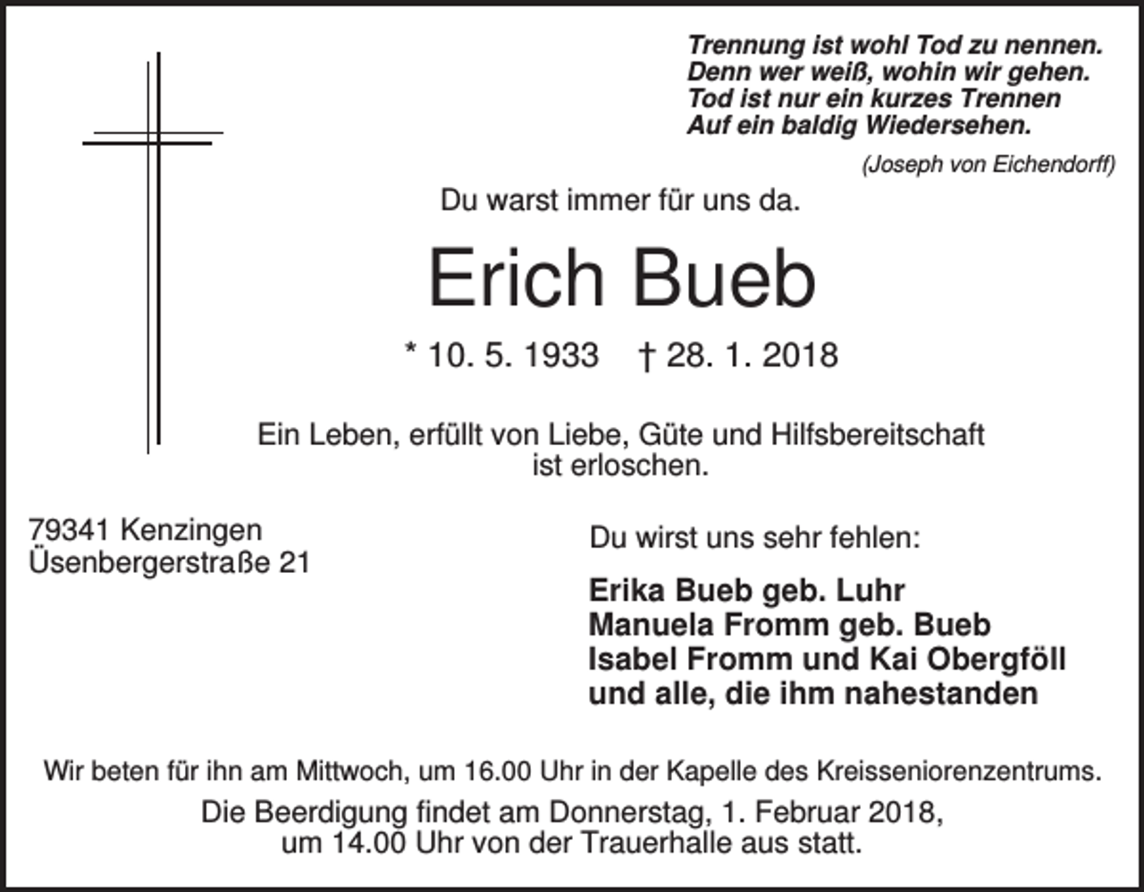 <p>Trennung ist wohl Tod zu nennen.<br />Denn wer weiß, wohin wir gehen.<br />Tod ist nur ein kurzes Trennen<br />Auf ein baldig Wiedersehen.<br />(Joseph von Eichendorff)</p><p>Du warst immer für uns da.</p><p>Erich Bueb<br />* 10. 5. 1933</p><p>† 28. 1. 2018</p><p>Ein Leben, erfüllt von Liebe, Güte und Hilfsbereitschaft<br />ist erloschen.<br />79341 Kenzingen<br />Üsenbergerstraße 21</p><p>Du wirst uns sehr fehlen:</p><p>Erika Bueb geb. Luhr<br />Manuela Fromm geb. Bueb<br />Isabel Fromm und Kai Obergföll<br />und alle, die ihm nahestanden</p><p>Wir beten für ihn am Mittwoch, um 16.00 Uhr in der Kapelle des Kreisseniorenzentrums.</p><p>Die Beerdigung findet am Donnerstag, 1. Februar 2018,<br />um 14.00 Uhr von der Trauerhalle aus statt.</p>