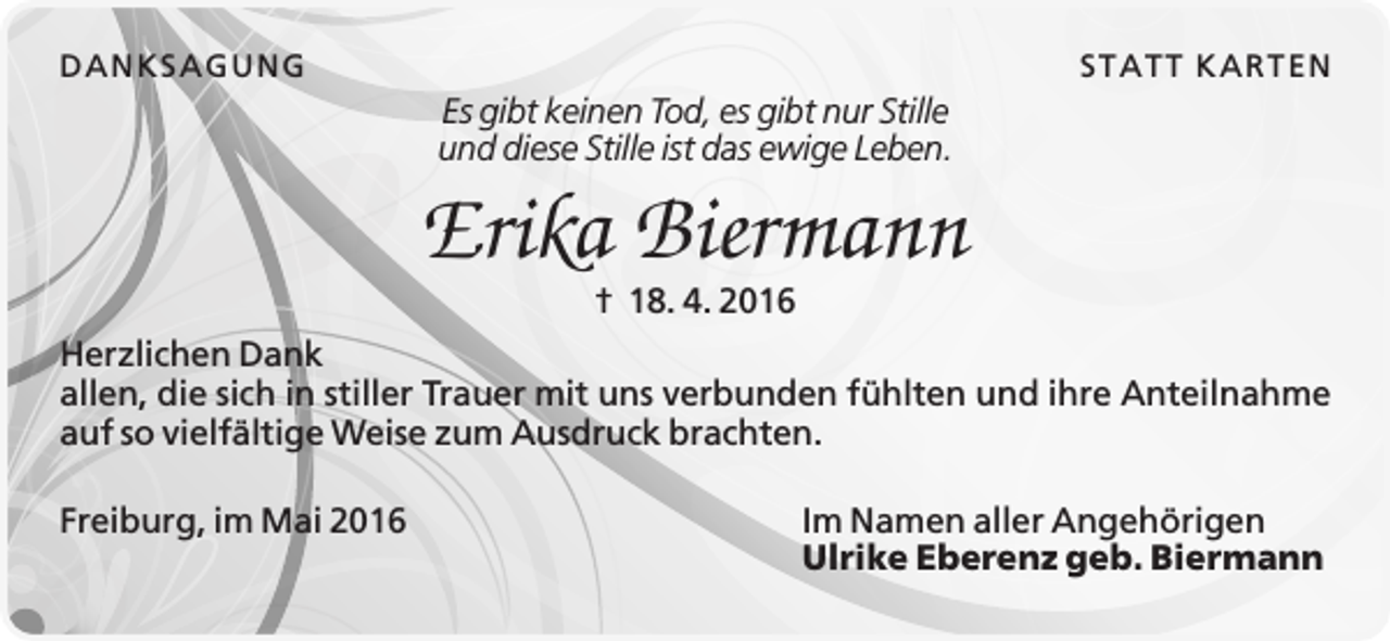 <p>D A N K SA G U N G</p><p>STA TT K A R TEN</p><p>Es gibt keinen Tod, es gibt nur Stille<br />und diese Stille ist das ewige Leben.</p><p>Erika Biermann<br />† 18. 4. 2016<br />Herzlichen Dank<br />allen, die sich in stiller Trauer mit uns verbunden fühlten und ihre Anteilnahme<br />auf so vielfältige Weise zum Ausdruck brachten.<br />Freiburg, im Mai 2016</p><p>Im Namen aller Angehörigen<br />Ulrike Eberenz geb. Biermann</p>